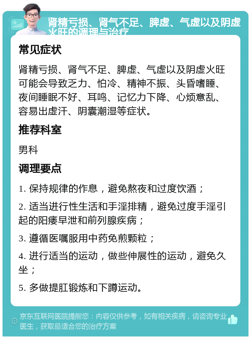 肾精亏损、肾气不足、脾虚、气虚以及阴虚火旺的调理与治疗 常见症状 肾精亏损、肾气不足、脾虚、气虚以及阴虚火旺可能会导致乏力、怕冷、精神不振、头昏嗜睡、夜间睡眠不好、耳鸣、记忆力下降、心烦意乱、容易出虚汗、阴囊潮湿等症状。 推荐科室 男科 调理要点 1. 保持规律的作息，避免熬夜和过度饮酒； 2. 适当进行性生活和手淫排精，避免过度手淫引起的阳痿早泄和前列腺疾病； 3. 遵循医嘱服用中药免煎颗粒； 4. 进行适当的运动，做些伸展性的运动，避免久坐； 5. 多做提肛锻炼和下蹲运动。