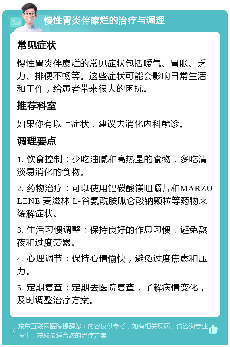 慢性胃炎伴糜烂的治疗与调理 常见症状 慢性胃炎伴糜烂的常见症状包括嗳气、胃胀、乏力、排便不畅等。这些症状可能会影响日常生活和工作，给患者带来很大的困扰。 推荐科室 如果你有以上症状，建议去消化内科就诊。 调理要点 1. 饮食控制：少吃油腻和高热量的食物，多吃清淡易消化的食物。 2. 药物治疗：可以使用铝碳酸镁咀嚼片和MARZULENE 麦滋林 L-谷氨酰胺呱仑酸钠颗粒等药物来缓解症状。 3. 生活习惯调整：保持良好的作息习惯，避免熬夜和过度劳累。 4. 心理调节：保持心情愉快，避免过度焦虑和压力。 5. 定期复查：定期去医院复查，了解病情变化，及时调整治疗方案。