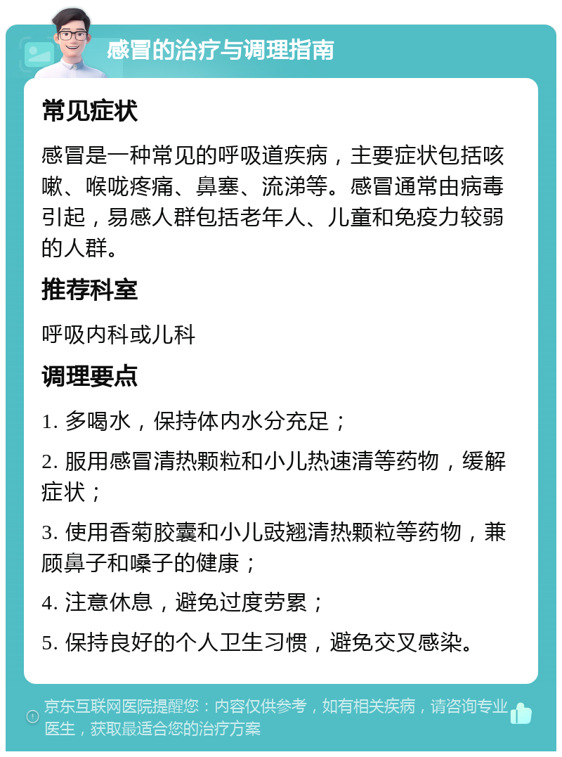 感冒的治疗与调理指南 常见症状 感冒是一种常见的呼吸道疾病，主要症状包括咳嗽、喉咙疼痛、鼻塞、流涕等。感冒通常由病毒引起，易感人群包括老年人、儿童和免疫力较弱的人群。 推荐科室 呼吸内科或儿科 调理要点 1. 多喝水，保持体内水分充足； 2. 服用感冒清热颗粒和小儿热速清等药物，缓解症状； 3. 使用香菊胶囊和小儿豉翘清热颗粒等药物，兼顾鼻子和嗓子的健康； 4. 注意休息，避免过度劳累； 5. 保持良好的个人卫生习惯，避免交叉感染。