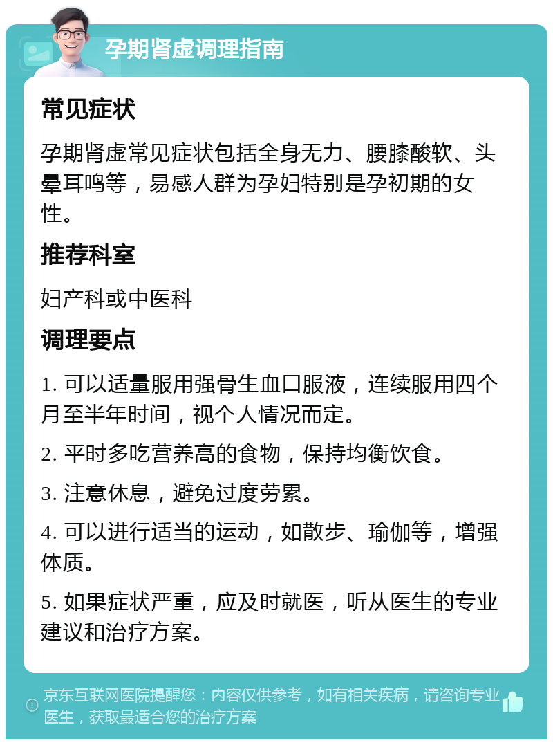 孕期肾虚调理指南 常见症状 孕期肾虚常见症状包括全身无力、腰膝酸软、头晕耳鸣等，易感人群为孕妇特别是孕初期的女性。 推荐科室 妇产科或中医科 调理要点 1. 可以适量服用强骨生血口服液，连续服用四个月至半年时间，视个人情况而定。 2. 平时多吃营养高的食物，保持均衡饮食。 3. 注意休息，避免过度劳累。 4. 可以进行适当的运动，如散步、瑜伽等，增强体质。 5. 如果症状严重，应及时就医，听从医生的专业建议和治疗方案。