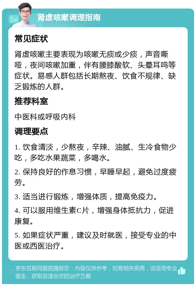 肾虚咳嗽调理指南 常见症状 肾虚咳嗽主要表现为咳嗽无痰或少痰，声音嘶哑，夜间咳嗽加重，伴有腰膝酸软、头晕耳鸣等症状。易感人群包括长期熬夜、饮食不规律、缺乏锻炼的人群。 推荐科室 中医科或呼吸内科 调理要点 1. 饮食清淡，少熬夜，辛辣、油腻、生冷食物少吃，多吃水果蔬菜，多喝水。 2. 保持良好的作息习惯，早睡早起，避免过度疲劳。 3. 适当进行锻炼，增强体质，提高免疫力。 4. 可以服用维生素C片，增强身体抵抗力，促进康复。 5. 如果症状严重，建议及时就医，接受专业的中医或西医治疗。