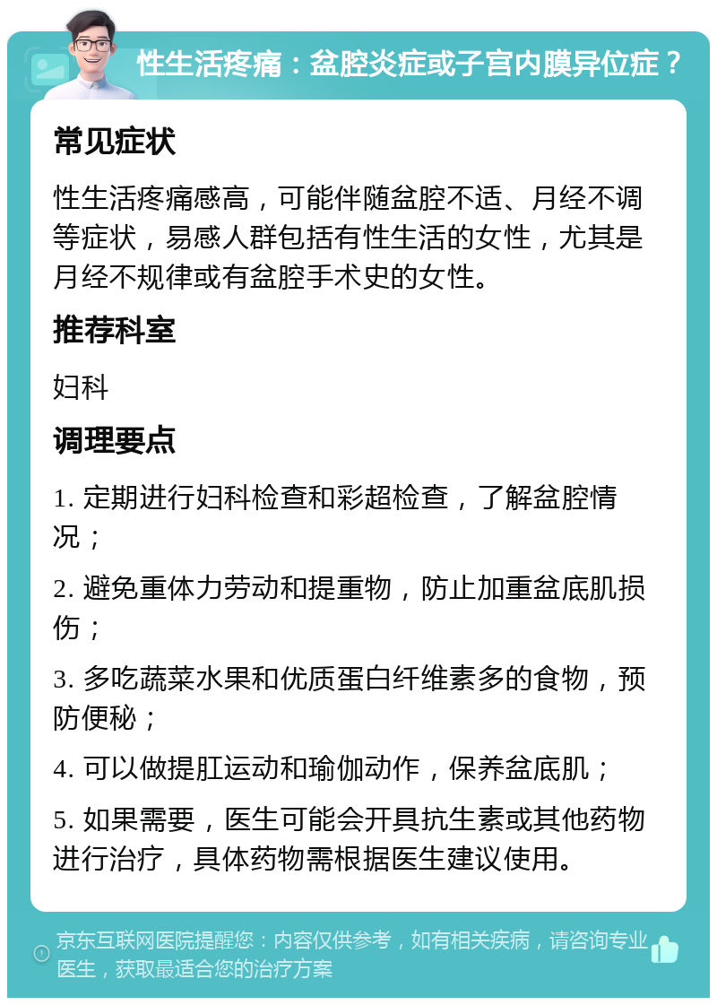 性生活疼痛：盆腔炎症或子宫内膜异位症？ 常见症状 性生活疼痛感高，可能伴随盆腔不适、月经不调等症状，易感人群包括有性生活的女性，尤其是月经不规律或有盆腔手术史的女性。 推荐科室 妇科 调理要点 1. 定期进行妇科检查和彩超检查，了解盆腔情况； 2. 避免重体力劳动和提重物，防止加重盆底肌损伤； 3. 多吃蔬菜水果和优质蛋白纤维素多的食物，预防便秘； 4. 可以做提肛运动和瑜伽动作，保养盆底肌； 5. 如果需要，医生可能会开具抗生素或其他药物进行治疗，具体药物需根据医生建议使用。