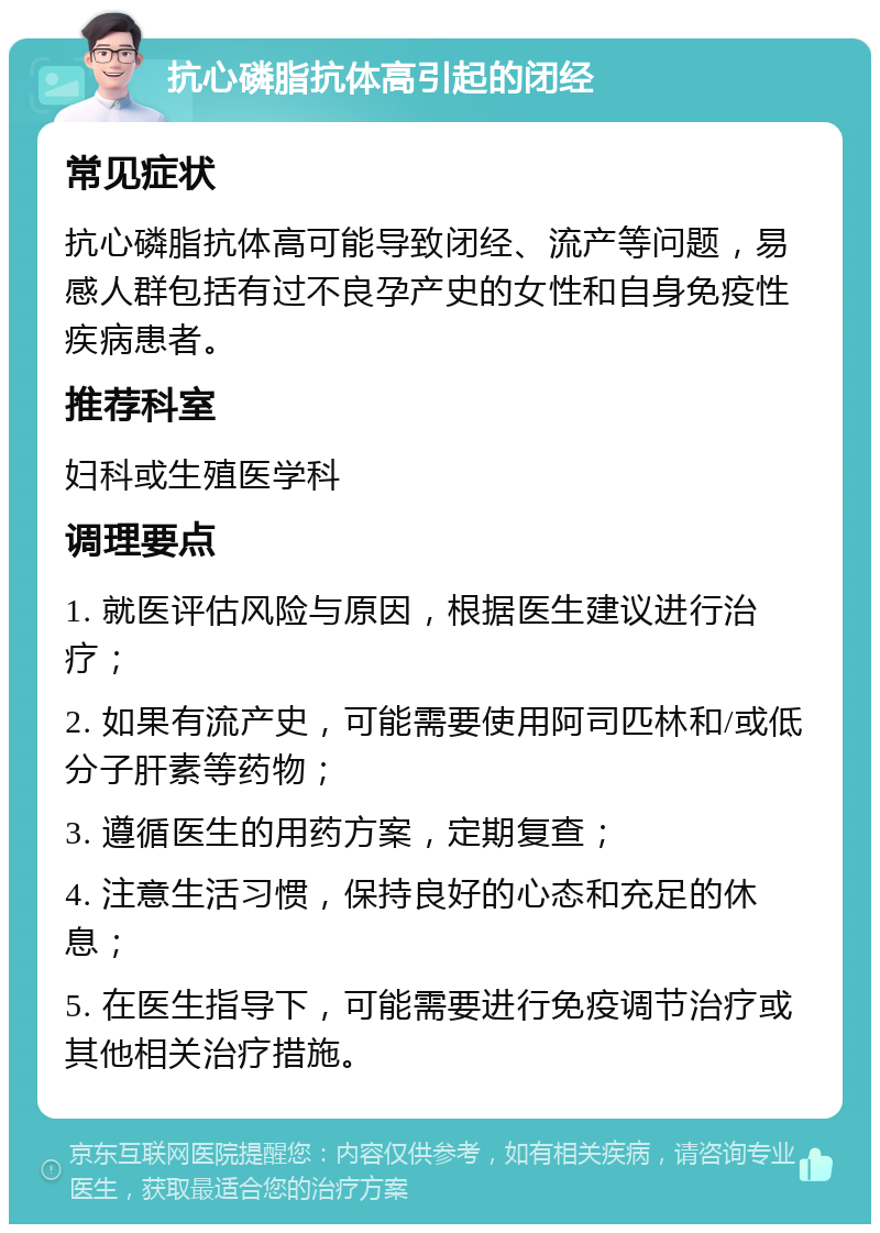 抗心磷脂抗体高引起的闭经 常见症状 抗心磷脂抗体高可能导致闭经、流产等问题，易感人群包括有过不良孕产史的女性和自身免疫性疾病患者。 推荐科室 妇科或生殖医学科 调理要点 1. 就医评估风险与原因，根据医生建议进行治疗； 2. 如果有流产史，可能需要使用阿司匹林和/或低分子肝素等药物； 3. 遵循医生的用药方案，定期复查； 4. 注意生活习惯，保持良好的心态和充足的休息； 5. 在医生指导下，可能需要进行免疫调节治疗或其他相关治疗措施。