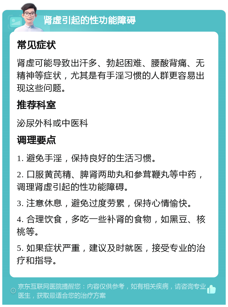 肾虚引起的性功能障碍 常见症状 肾虚可能导致出汗多、勃起困难、腰酸背痛、无精神等症状，尤其是有手淫习惯的人群更容易出现这些问题。 推荐科室 泌尿外科或中医科 调理要点 1. 避免手淫，保持良好的生活习惯。 2. 口服黄芪精、脾肾两助丸和参茸鞭丸等中药，调理肾虚引起的性功能障碍。 3. 注意休息，避免过度劳累，保持心情愉快。 4. 合理饮食，多吃一些补肾的食物，如黑豆、核桃等。 5. 如果症状严重，建议及时就医，接受专业的治疗和指导。