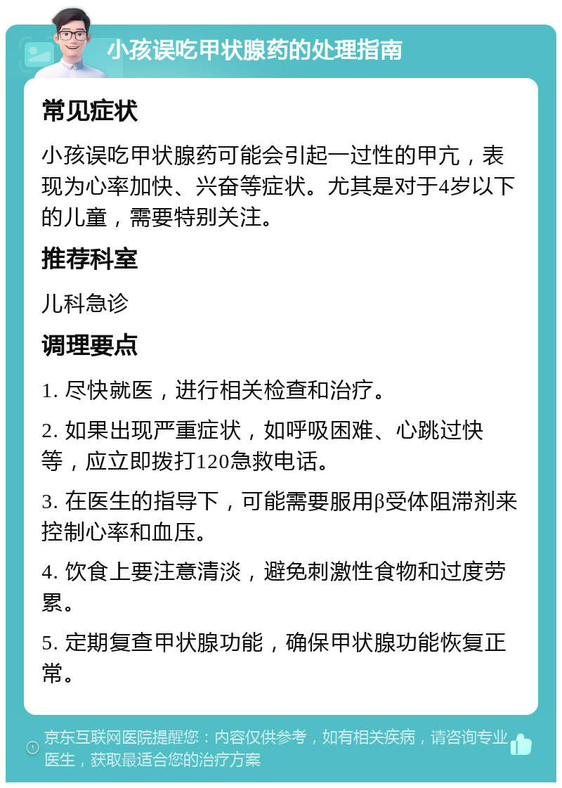 小孩误吃甲状腺药的处理指南 常见症状 小孩误吃甲状腺药可能会引起一过性的甲亢，表现为心率加快、兴奋等症状。尤其是对于4岁以下的儿童，需要特别关注。 推荐科室 儿科急诊 调理要点 1. 尽快就医，进行相关检查和治疗。 2. 如果出现严重症状，如呼吸困难、心跳过快等，应立即拨打120急救电话。 3. 在医生的指导下，可能需要服用β受体阻滞剂来控制心率和血压。 4. 饮食上要注意清淡，避免刺激性食物和过度劳累。 5. 定期复查甲状腺功能，确保甲状腺功能恢复正常。