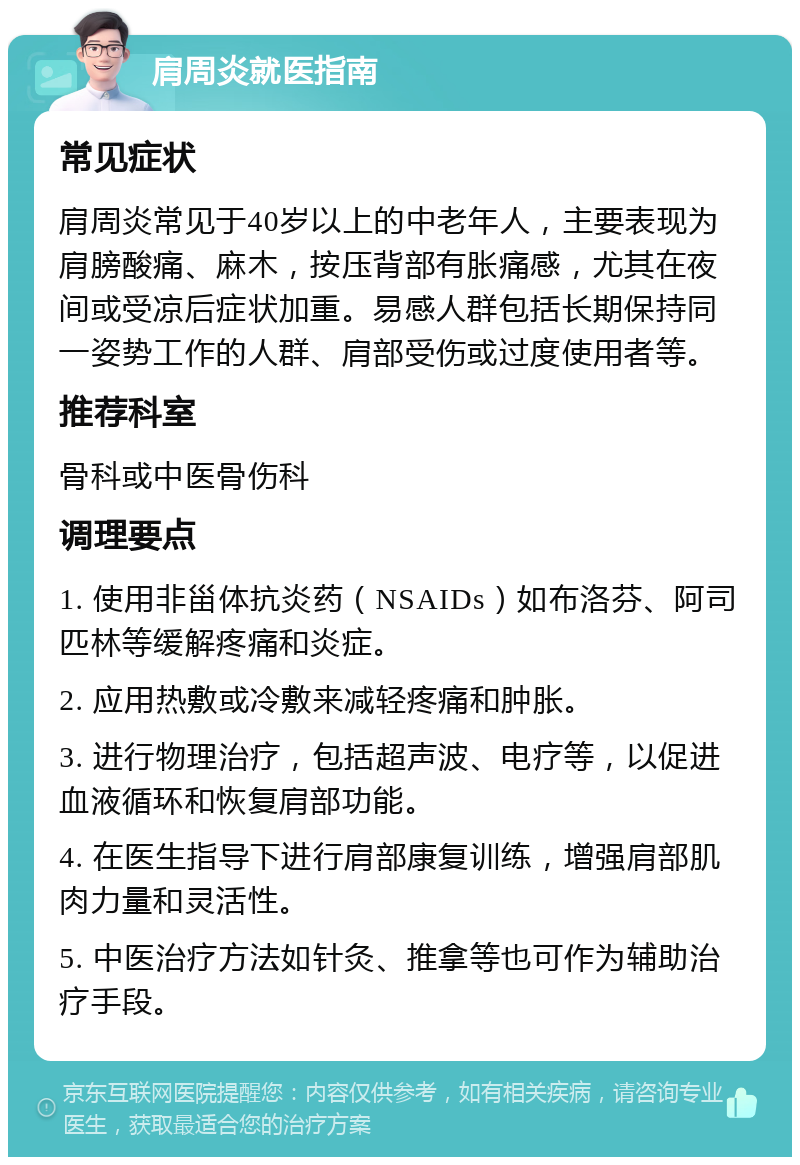 肩周炎就医指南 常见症状 肩周炎常见于40岁以上的中老年人，主要表现为肩膀酸痛、麻木，按压背部有胀痛感，尤其在夜间或受凉后症状加重。易感人群包括长期保持同一姿势工作的人群、肩部受伤或过度使用者等。 推荐科室 骨科或中医骨伤科 调理要点 1. 使用非甾体抗炎药（NSAIDs）如布洛芬、阿司匹林等缓解疼痛和炎症。 2. 应用热敷或冷敷来减轻疼痛和肿胀。 3. 进行物理治疗，包括超声波、电疗等，以促进血液循环和恢复肩部功能。 4. 在医生指导下进行肩部康复训练，增强肩部肌肉力量和灵活性。 5. 中医治疗方法如针灸、推拿等也可作为辅助治疗手段。