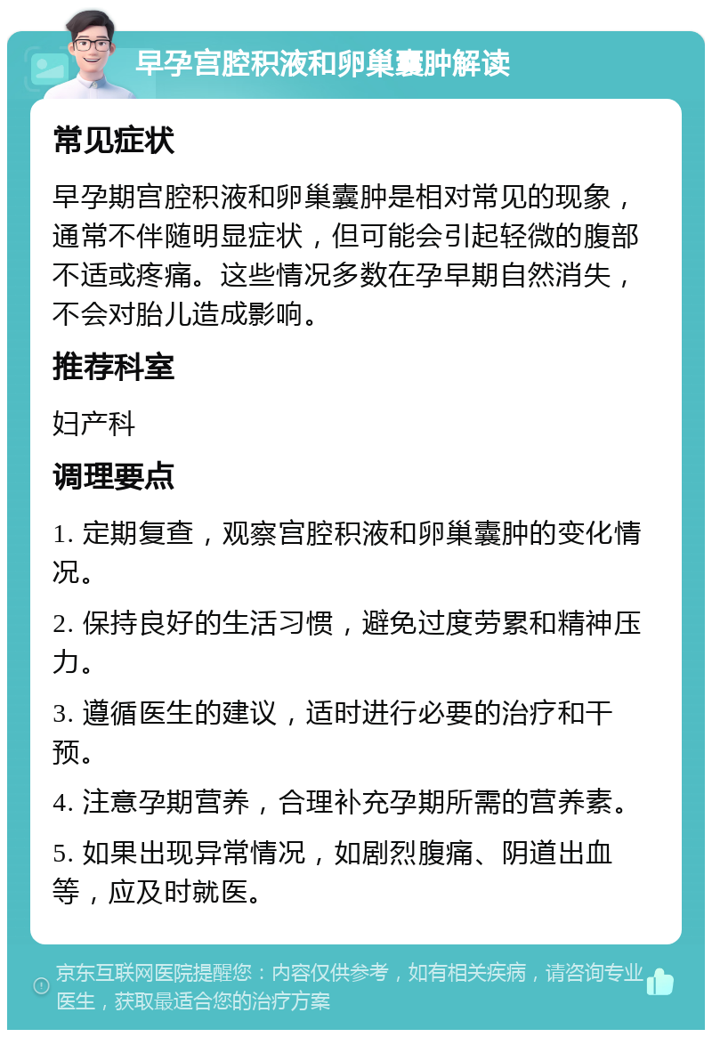 早孕宫腔积液和卵巢囊肿解读 常见症状 早孕期宫腔积液和卵巢囊肿是相对常见的现象，通常不伴随明显症状，但可能会引起轻微的腹部不适或疼痛。这些情况多数在孕早期自然消失，不会对胎儿造成影响。 推荐科室 妇产科 调理要点 1. 定期复查，观察宫腔积液和卵巢囊肿的变化情况。 2. 保持良好的生活习惯，避免过度劳累和精神压力。 3. 遵循医生的建议，适时进行必要的治疗和干预。 4. 注意孕期营养，合理补充孕期所需的营养素。 5. 如果出现异常情况，如剧烈腹痛、阴道出血等，应及时就医。