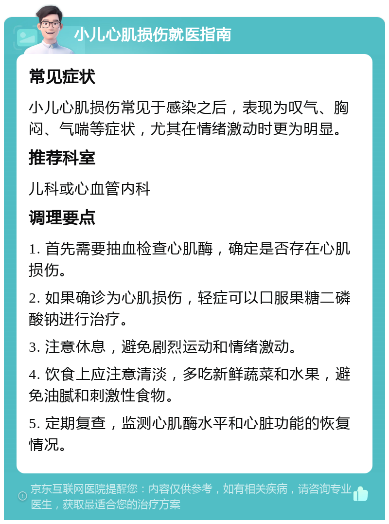 小儿心肌损伤就医指南 常见症状 小儿心肌损伤常见于感染之后，表现为叹气、胸闷、气喘等症状，尤其在情绪激动时更为明显。 推荐科室 儿科或心血管内科 调理要点 1. 首先需要抽血检查心肌酶，确定是否存在心肌损伤。 2. 如果确诊为心肌损伤，轻症可以口服果糖二磷酸钠进行治疗。 3. 注意休息，避免剧烈运动和情绪激动。 4. 饮食上应注意清淡，多吃新鲜蔬菜和水果，避免油腻和刺激性食物。 5. 定期复查，监测心肌酶水平和心脏功能的恢复情况。