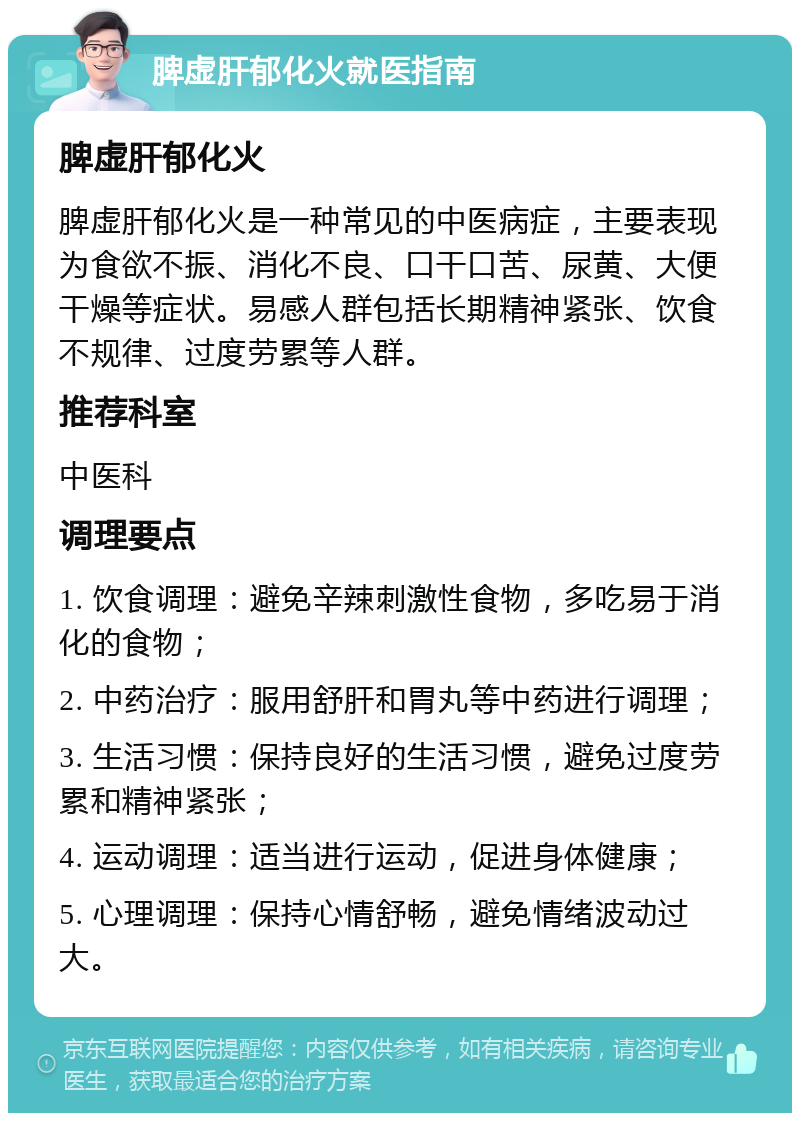 脾虚肝郁化火就医指南 脾虚肝郁化火 脾虚肝郁化火是一种常见的中医病症，主要表现为食欲不振、消化不良、口干口苦、尿黄、大便干燥等症状。易感人群包括长期精神紧张、饮食不规律、过度劳累等人群。 推荐科室 中医科 调理要点 1. 饮食调理：避免辛辣刺激性食物，多吃易于消化的食物； 2. 中药治疗：服用舒肝和胃丸等中药进行调理； 3. 生活习惯：保持良好的生活习惯，避免过度劳累和精神紧张； 4. 运动调理：适当进行运动，促进身体健康； 5. 心理调理：保持心情舒畅，避免情绪波动过大。