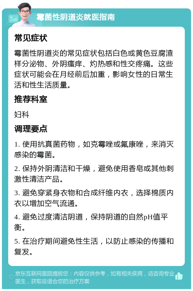 霉菌性阴道炎就医指南 常见症状 霉菌性阴道炎的常见症状包括白色或黄色豆腐渣样分泌物、外阴瘙痒、灼热感和性交疼痛。这些症状可能会在月经前后加重，影响女性的日常生活和性生活质量。 推荐科室 妇科 调理要点 1. 使用抗真菌药物，如克霉唑或氟康唑，来消灭感染的霉菌。 2. 保持外阴清洁和干燥，避免使用香皂或其他刺激性清洁产品。 3. 避免穿紧身衣物和合成纤维内衣，选择棉质内衣以增加空气流通。 4. 避免过度清洁阴道，保持阴道的自然pH值平衡。 5. 在治疗期间避免性生活，以防止感染的传播和复发。