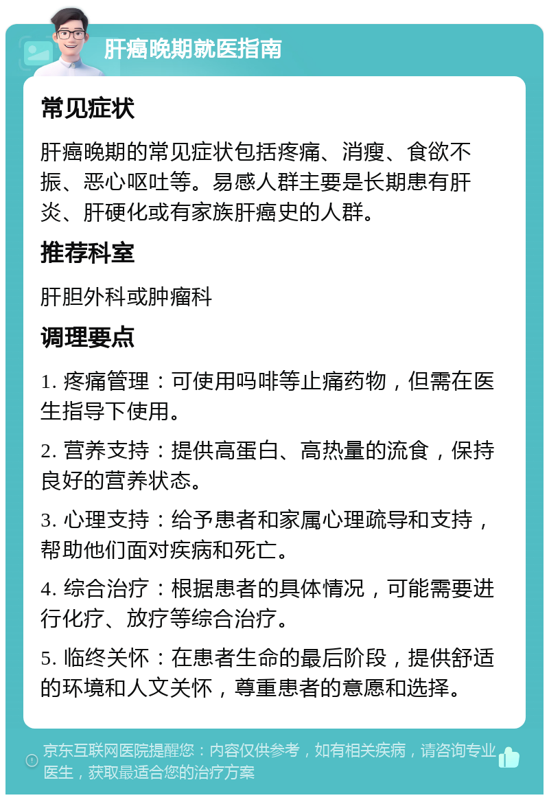 肝癌晚期就医指南 常见症状 肝癌晚期的常见症状包括疼痛、消瘦、食欲不振、恶心呕吐等。易感人群主要是长期患有肝炎、肝硬化或有家族肝癌史的人群。 推荐科室 肝胆外科或肿瘤科 调理要点 1. 疼痛管理：可使用吗啡等止痛药物，但需在医生指导下使用。 2. 营养支持：提供高蛋白、高热量的流食，保持良好的营养状态。 3. 心理支持：给予患者和家属心理疏导和支持，帮助他们面对疾病和死亡。 4. 综合治疗：根据患者的具体情况，可能需要进行化疗、放疗等综合治疗。 5. 临终关怀：在患者生命的最后阶段，提供舒适的环境和人文关怀，尊重患者的意愿和选择。