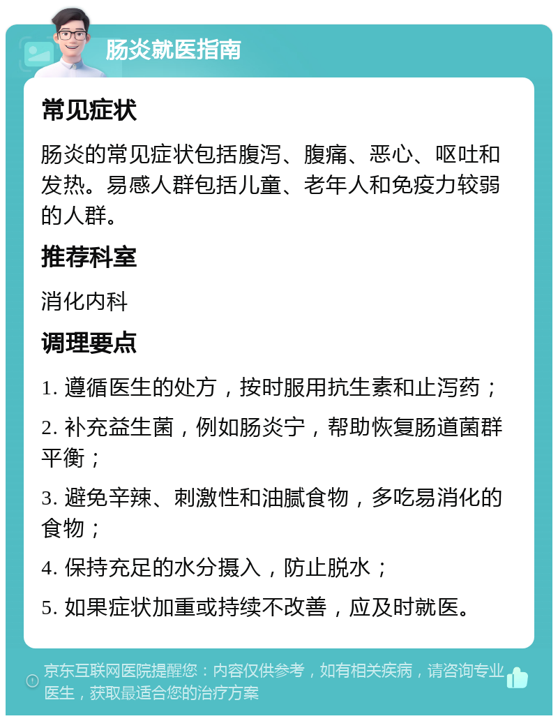 肠炎就医指南 常见症状 肠炎的常见症状包括腹泻、腹痛、恶心、呕吐和发热。易感人群包括儿童、老年人和免疫力较弱的人群。 推荐科室 消化内科 调理要点 1. 遵循医生的处方，按时服用抗生素和止泻药； 2. 补充益生菌，例如肠炎宁，帮助恢复肠道菌群平衡； 3. 避免辛辣、刺激性和油腻食物，多吃易消化的食物； 4. 保持充足的水分摄入，防止脱水； 5. 如果症状加重或持续不改善，应及时就医。