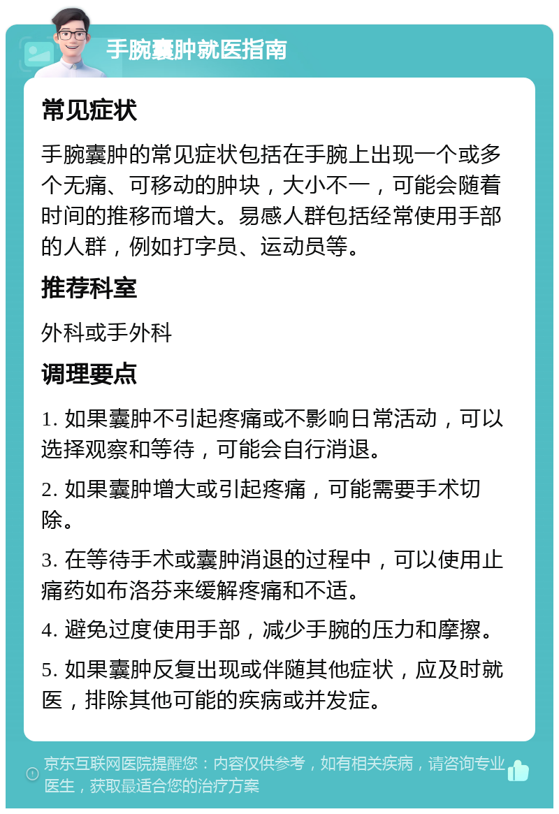 手腕囊肿就医指南 常见症状 手腕囊肿的常见症状包括在手腕上出现一个或多个无痛、可移动的肿块，大小不一，可能会随着时间的推移而增大。易感人群包括经常使用手部的人群，例如打字员、运动员等。 推荐科室 外科或手外科 调理要点 1. 如果囊肿不引起疼痛或不影响日常活动，可以选择观察和等待，可能会自行消退。 2. 如果囊肿增大或引起疼痛，可能需要手术切除。 3. 在等待手术或囊肿消退的过程中，可以使用止痛药如布洛芬来缓解疼痛和不适。 4. 避免过度使用手部，减少手腕的压力和摩擦。 5. 如果囊肿反复出现或伴随其他症状，应及时就医，排除其他可能的疾病或并发症。