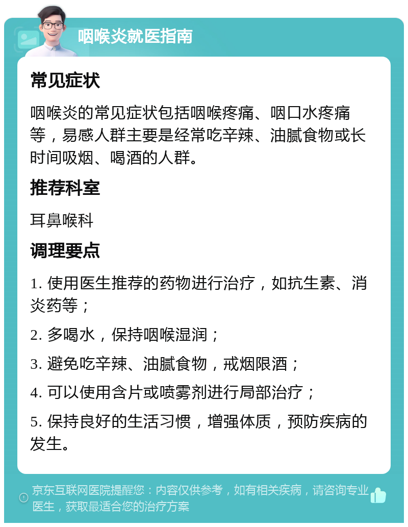 咽喉炎就医指南 常见症状 咽喉炎的常见症状包括咽喉疼痛、咽口水疼痛等，易感人群主要是经常吃辛辣、油腻食物或长时间吸烟、喝酒的人群。 推荐科室 耳鼻喉科 调理要点 1. 使用医生推荐的药物进行治疗，如抗生素、消炎药等； 2. 多喝水，保持咽喉湿润； 3. 避免吃辛辣、油腻食物，戒烟限酒； 4. 可以使用含片或喷雾剂进行局部治疗； 5. 保持良好的生活习惯，增强体质，预防疾病的发生。