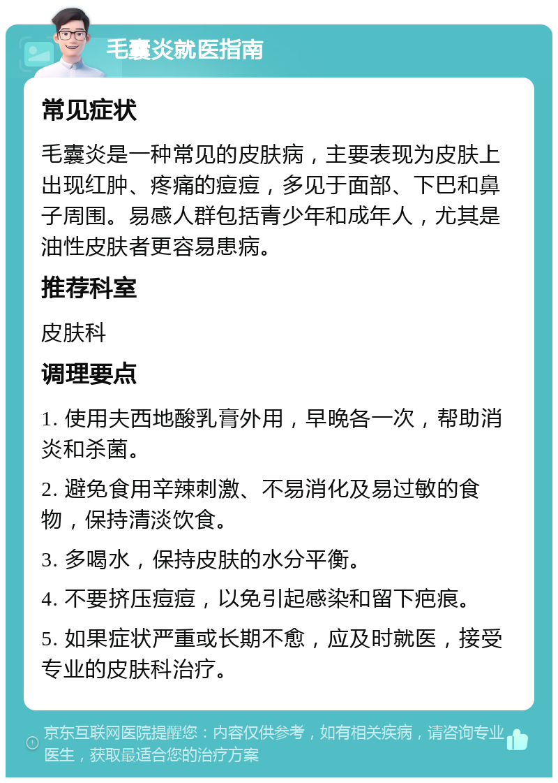 毛囊炎就医指南 常见症状 毛囊炎是一种常见的皮肤病，主要表现为皮肤上出现红肿、疼痛的痘痘，多见于面部、下巴和鼻子周围。易感人群包括青少年和成年人，尤其是油性皮肤者更容易患病。 推荐科室 皮肤科 调理要点 1. 使用夫西地酸乳膏外用，早晚各一次，帮助消炎和杀菌。 2. 避免食用辛辣刺激、不易消化及易过敏的食物，保持清淡饮食。 3. 多喝水，保持皮肤的水分平衡。 4. 不要挤压痘痘，以免引起感染和留下疤痕。 5. 如果症状严重或长期不愈，应及时就医，接受专业的皮肤科治疗。