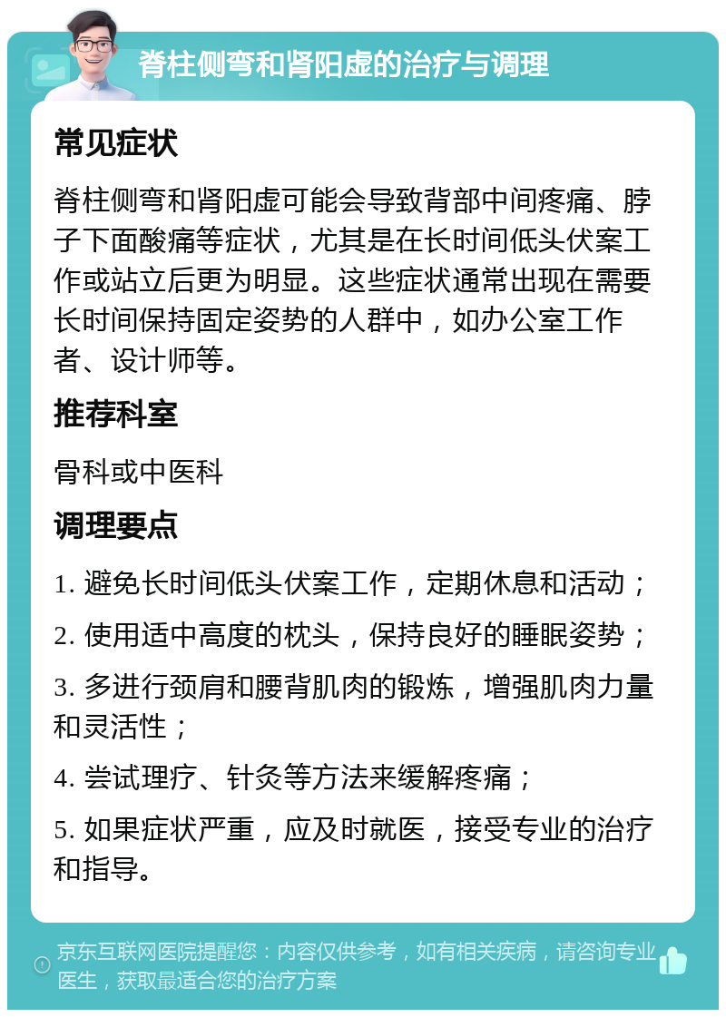 脊柱侧弯和肾阳虚的治疗与调理 常见症状 脊柱侧弯和肾阳虚可能会导致背部中间疼痛、脖子下面酸痛等症状，尤其是在长时间低头伏案工作或站立后更为明显。这些症状通常出现在需要长时间保持固定姿势的人群中，如办公室工作者、设计师等。 推荐科室 骨科或中医科 调理要点 1. 避免长时间低头伏案工作，定期休息和活动； 2. 使用适中高度的枕头，保持良好的睡眠姿势； 3. 多进行颈肩和腰背肌肉的锻炼，增强肌肉力量和灵活性； 4. 尝试理疗、针灸等方法来缓解疼痛； 5. 如果症状严重，应及时就医，接受专业的治疗和指导。