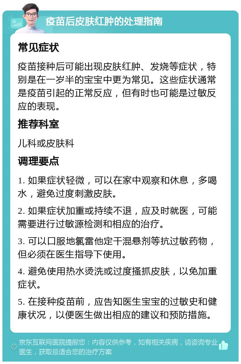 疫苗后皮肤红肿的处理指南 常见症状 疫苗接种后可能出现皮肤红肿、发烧等症状，特别是在一岁半的宝宝中更为常见。这些症状通常是疫苗引起的正常反应，但有时也可能是过敏反应的表现。 推荐科室 儿科或皮肤科 调理要点 1. 如果症状轻微，可以在家中观察和休息，多喝水，避免过度刺激皮肤。 2. 如果症状加重或持续不退，应及时就医，可能需要进行过敏源检测和相应的治疗。 3. 可以口服地氯雷他定干混悬剂等抗过敏药物，但必须在医生指导下使用。 4. 避免使用热水烫洗或过度搔抓皮肤，以免加重症状。 5. 在接种疫苗前，应告知医生宝宝的过敏史和健康状况，以便医生做出相应的建议和预防措施。