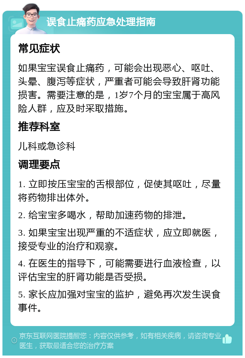 误食止痛药应急处理指南 常见症状 如果宝宝误食止痛药，可能会出现恶心、呕吐、头晕、腹泻等症状，严重者可能会导致肝肾功能损害。需要注意的是，1岁7个月的宝宝属于高风险人群，应及时采取措施。 推荐科室 儿科或急诊科 调理要点 1. 立即按压宝宝的舌根部位，促使其呕吐，尽量将药物排出体外。 2. 给宝宝多喝水，帮助加速药物的排泄。 3. 如果宝宝出现严重的不适症状，应立即就医，接受专业的治疗和观察。 4. 在医生的指导下，可能需要进行血液检查，以评估宝宝的肝肾功能是否受损。 5. 家长应加强对宝宝的监护，避免再次发生误食事件。