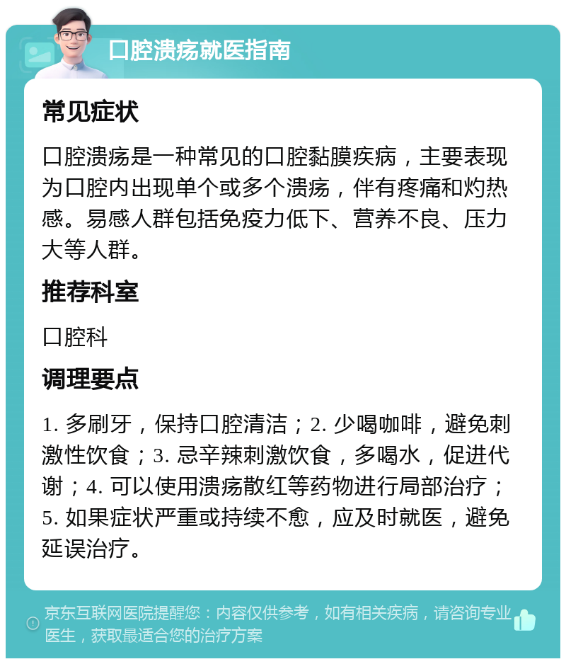 口腔溃疡就医指南 常见症状 口腔溃疡是一种常见的口腔黏膜疾病，主要表现为口腔内出现单个或多个溃疡，伴有疼痛和灼热感。易感人群包括免疫力低下、营养不良、压力大等人群。 推荐科室 口腔科 调理要点 1. 多刷牙，保持口腔清洁；2. 少喝咖啡，避免刺激性饮食；3. 忌辛辣刺激饮食，多喝水，促进代谢；4. 可以使用溃疡散红等药物进行局部治疗；5. 如果症状严重或持续不愈，应及时就医，避免延误治疗。