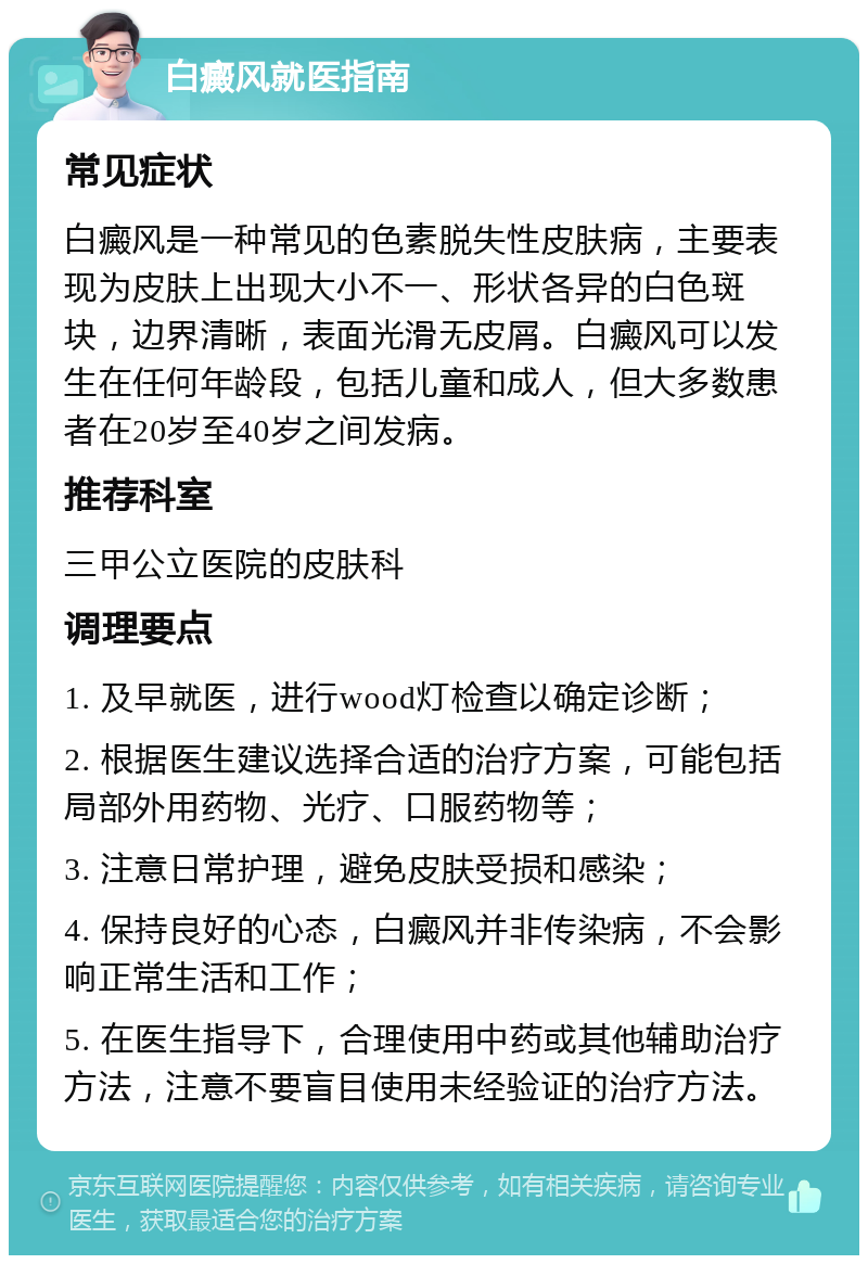 白癜风就医指南 常见症状 白癜风是一种常见的色素脱失性皮肤病，主要表现为皮肤上出现大小不一、形状各异的白色斑块，边界清晰，表面光滑无皮屑。白癜风可以发生在任何年龄段，包括儿童和成人，但大多数患者在20岁至40岁之间发病。 推荐科室 三甲公立医院的皮肤科 调理要点 1. 及早就医，进行wood灯检查以确定诊断； 2. 根据医生建议选择合适的治疗方案，可能包括局部外用药物、光疗、口服药物等； 3. 注意日常护理，避免皮肤受损和感染； 4. 保持良好的心态，白癜风并非传染病，不会影响正常生活和工作； 5. 在医生指导下，合理使用中药或其他辅助治疗方法，注意不要盲目使用未经验证的治疗方法。