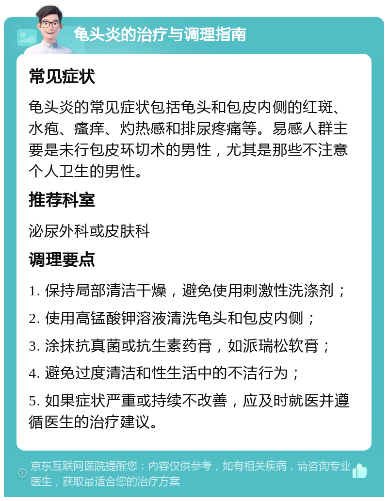 龟头炎的治疗与调理指南 常见症状 龟头炎的常见症状包括龟头和包皮内侧的红斑、水疱、瘙痒、灼热感和排尿疼痛等。易感人群主要是未行包皮环切术的男性，尤其是那些不注意个人卫生的男性。 推荐科室 泌尿外科或皮肤科 调理要点 1. 保持局部清洁干燥，避免使用刺激性洗涤剂； 2. 使用高锰酸钾溶液清洗龟头和包皮内侧； 3. 涂抹抗真菌或抗生素药膏，如派瑞松软膏； 4. 避免过度清洁和性生活中的不洁行为； 5. 如果症状严重或持续不改善，应及时就医并遵循医生的治疗建议。