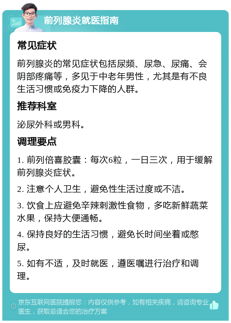 前列腺炎就医指南 常见症状 前列腺炎的常见症状包括尿频、尿急、尿痛、会阴部疼痛等，多见于中老年男性，尤其是有不良生活习惯或免疫力下降的人群。 推荐科室 泌尿外科或男科。 调理要点 1. 前列倍喜胶囊：每次6粒，一日三次，用于缓解前列腺炎症状。 2. 注意个人卫生，避免性生活过度或不洁。 3. 饮食上应避免辛辣刺激性食物，多吃新鲜蔬菜水果，保持大便通畅。 4. 保持良好的生活习惯，避免长时间坐着或憋尿。 5. 如有不适，及时就医，遵医嘱进行治疗和调理。