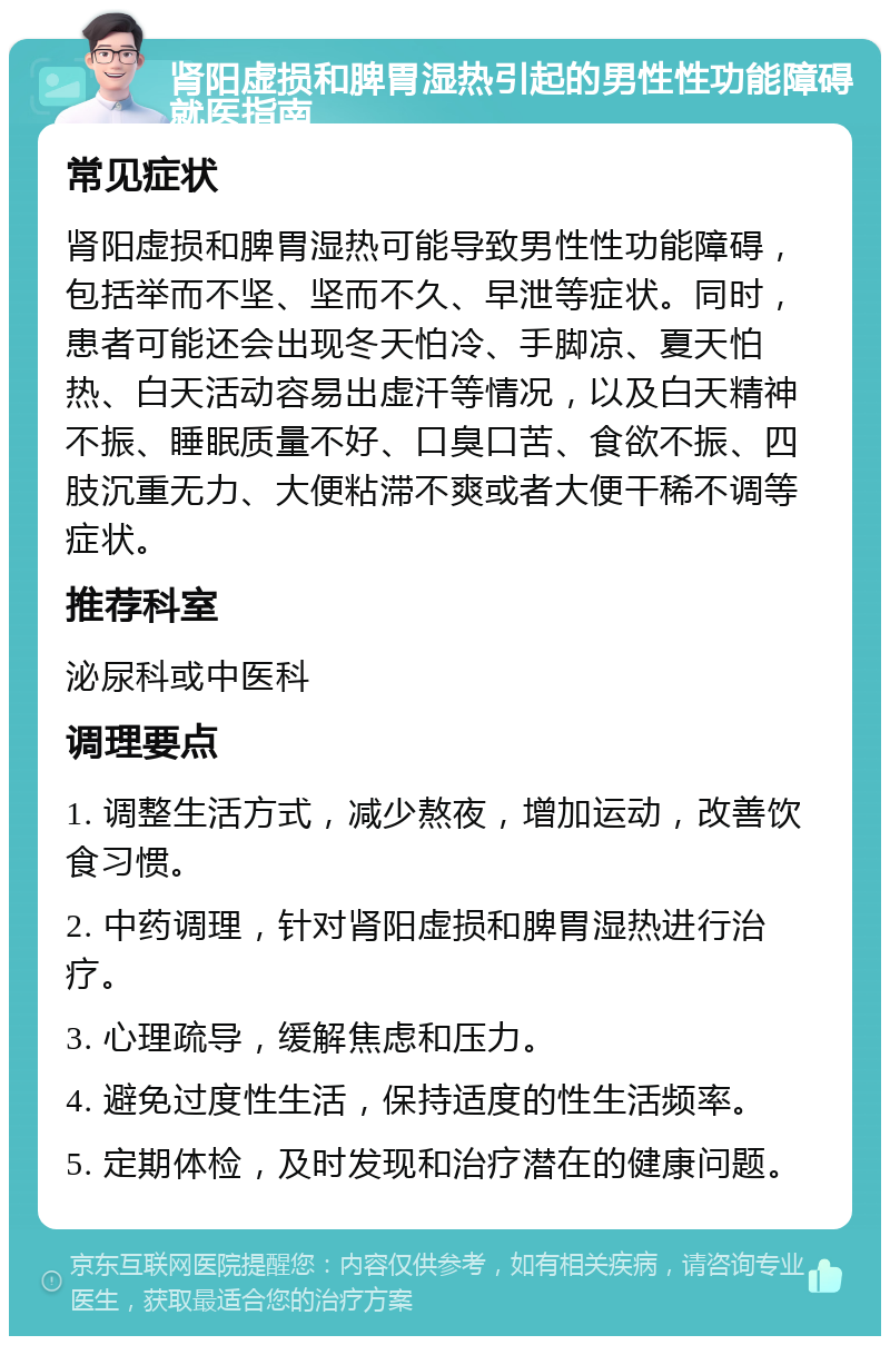 肾阳虚损和脾胃湿热引起的男性性功能障碍就医指南 常见症状 肾阳虚损和脾胃湿热可能导致男性性功能障碍，包括举而不坚、坚而不久、早泄等症状。同时，患者可能还会出现冬天怕冷、手脚凉、夏天怕热、白天活动容易出虚汗等情况，以及白天精神不振、睡眠质量不好、口臭口苦、食欲不振、四肢沉重无力、大便粘滞不爽或者大便干稀不调等症状。 推荐科室 泌尿科或中医科 调理要点 1. 调整生活方式，减少熬夜，增加运动，改善饮食习惯。 2. 中药调理，针对肾阳虚损和脾胃湿热进行治疗。 3. 心理疏导，缓解焦虑和压力。 4. 避免过度性生活，保持适度的性生活频率。 5. 定期体检，及时发现和治疗潜在的健康问题。