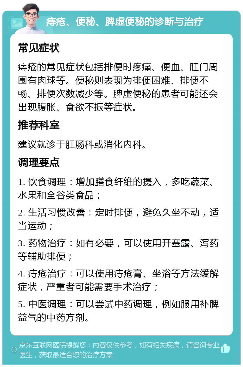 痔疮、便秘、脾虚便秘的诊断与治疗 常见症状 痔疮的常见症状包括排便时疼痛、便血、肛门周围有肉球等。便秘则表现为排便困难、排便不畅、排便次数减少等。脾虚便秘的患者可能还会出现腹胀、食欲不振等症状。 推荐科室 建议就诊于肛肠科或消化内科。 调理要点 1. 饮食调理：增加膳食纤维的摄入，多吃蔬菜、水果和全谷类食品； 2. 生活习惯改善：定时排便，避免久坐不动，适当运动； 3. 药物治疗：如有必要，可以使用开塞露、泻药等辅助排便； 4. 痔疮治疗：可以使用痔疮膏、坐浴等方法缓解症状，严重者可能需要手术治疗； 5. 中医调理：可以尝试中药调理，例如服用补脾益气的中药方剂。