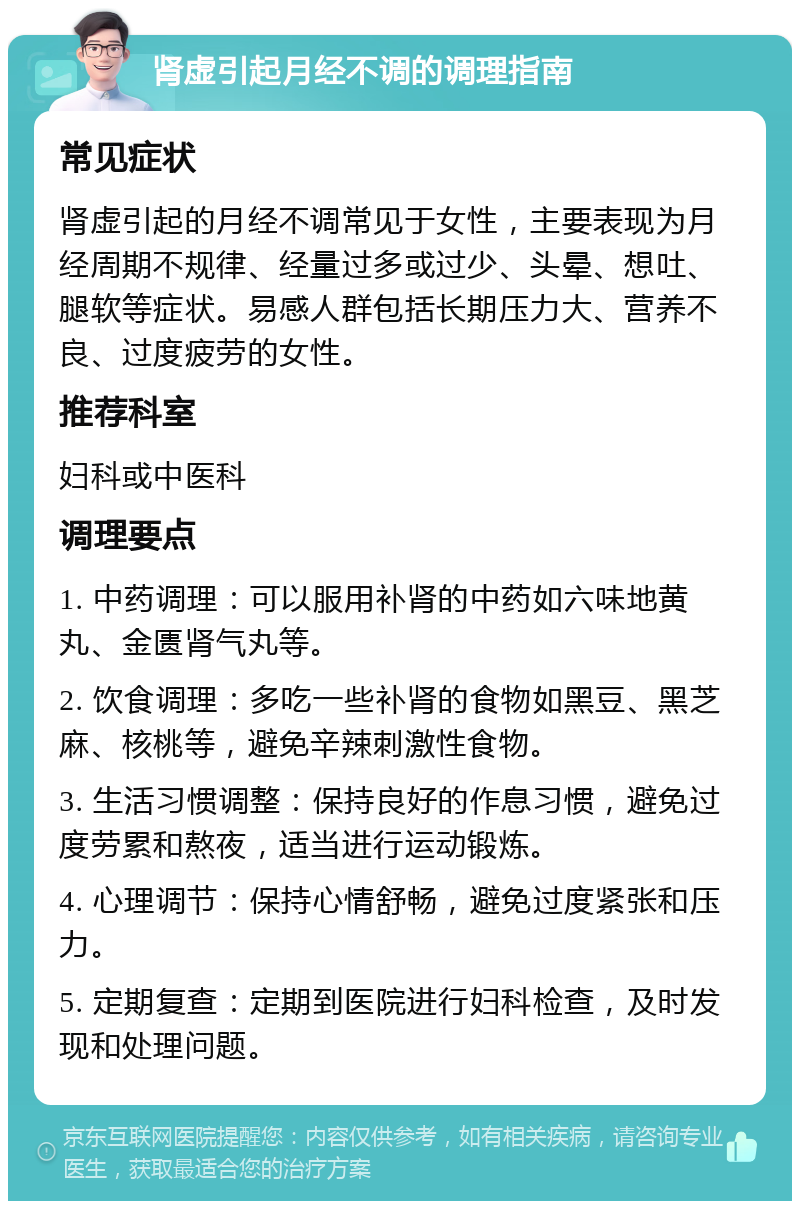 肾虚引起月经不调的调理指南 常见症状 肾虚引起的月经不调常见于女性，主要表现为月经周期不规律、经量过多或过少、头晕、想吐、腿软等症状。易感人群包括长期压力大、营养不良、过度疲劳的女性。 推荐科室 妇科或中医科 调理要点 1. 中药调理：可以服用补肾的中药如六味地黄丸、金匮肾气丸等。 2. 饮食调理：多吃一些补肾的食物如黑豆、黑芝麻、核桃等，避免辛辣刺激性食物。 3. 生活习惯调整：保持良好的作息习惯，避免过度劳累和熬夜，适当进行运动锻炼。 4. 心理调节：保持心情舒畅，避免过度紧张和压力。 5. 定期复查：定期到医院进行妇科检查，及时发现和处理问题。