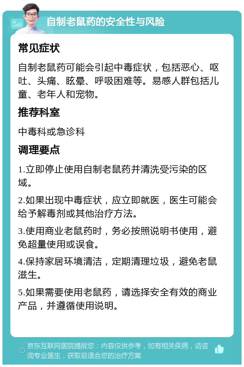 自制老鼠药的安全性与风险 常见症状 自制老鼠药可能会引起中毒症状，包括恶心、呕吐、头痛、眩晕、呼吸困难等。易感人群包括儿童、老年人和宠物。 推荐科室 中毒科或急诊科 调理要点 1.立即停止使用自制老鼠药并清洗受污染的区域。 2.如果出现中毒症状，应立即就医，医生可能会给予解毒剂或其他治疗方法。 3.使用商业老鼠药时，务必按照说明书使用，避免超量使用或误食。 4.保持家居环境清洁，定期清理垃圾，避免老鼠滋生。 5.如果需要使用老鼠药，请选择安全有效的商业产品，并遵循使用说明。