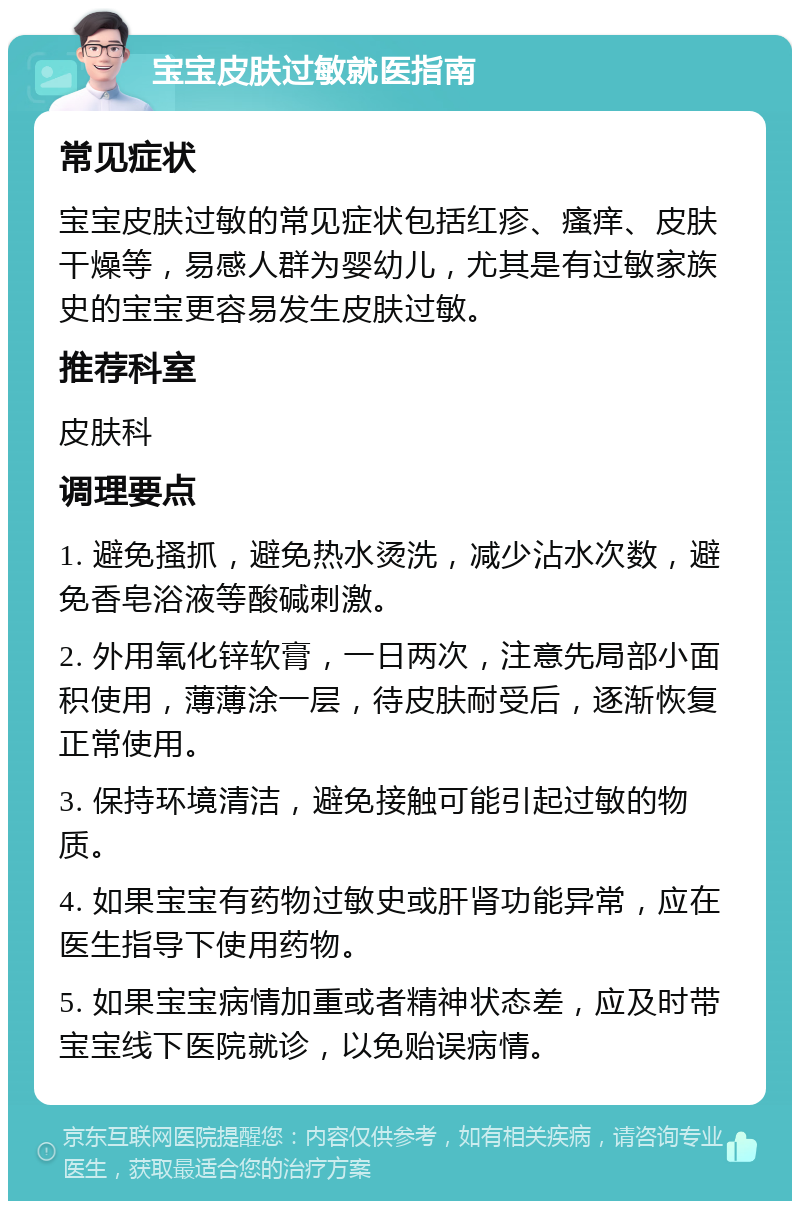 宝宝皮肤过敏就医指南 常见症状 宝宝皮肤过敏的常见症状包括红疹、瘙痒、皮肤干燥等，易感人群为婴幼儿，尤其是有过敏家族史的宝宝更容易发生皮肤过敏。 推荐科室 皮肤科 调理要点 1. 避免搔抓，避免热水烫洗，减少沾水次数，避免香皂浴液等酸碱刺激。 2. 外用氧化锌软膏，一日两次，注意先局部小面积使用，薄薄涂一层，待皮肤耐受后，逐渐恢复正常使用。 3. 保持环境清洁，避免接触可能引起过敏的物质。 4. 如果宝宝有药物过敏史或肝肾功能异常，应在医生指导下使用药物。 5. 如果宝宝病情加重或者精神状态差，应及时带宝宝线下医院就诊，以免贻误病情。