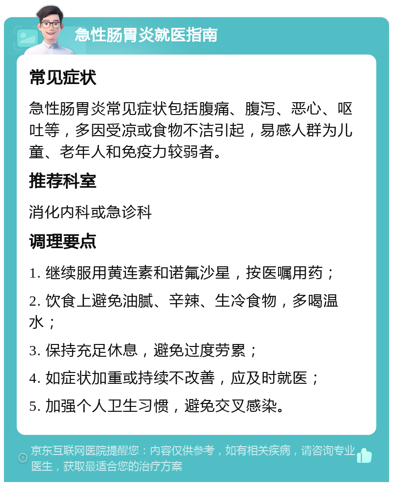 急性肠胃炎就医指南 常见症状 急性肠胃炎常见症状包括腹痛、腹泻、恶心、呕吐等，多因受凉或食物不洁引起，易感人群为儿童、老年人和免疫力较弱者。 推荐科室 消化内科或急诊科 调理要点 1. 继续服用黄连素和诺氟沙星，按医嘱用药； 2. 饮食上避免油腻、辛辣、生冷食物，多喝温水； 3. 保持充足休息，避免过度劳累； 4. 如症状加重或持续不改善，应及时就医； 5. 加强个人卫生习惯，避免交叉感染。