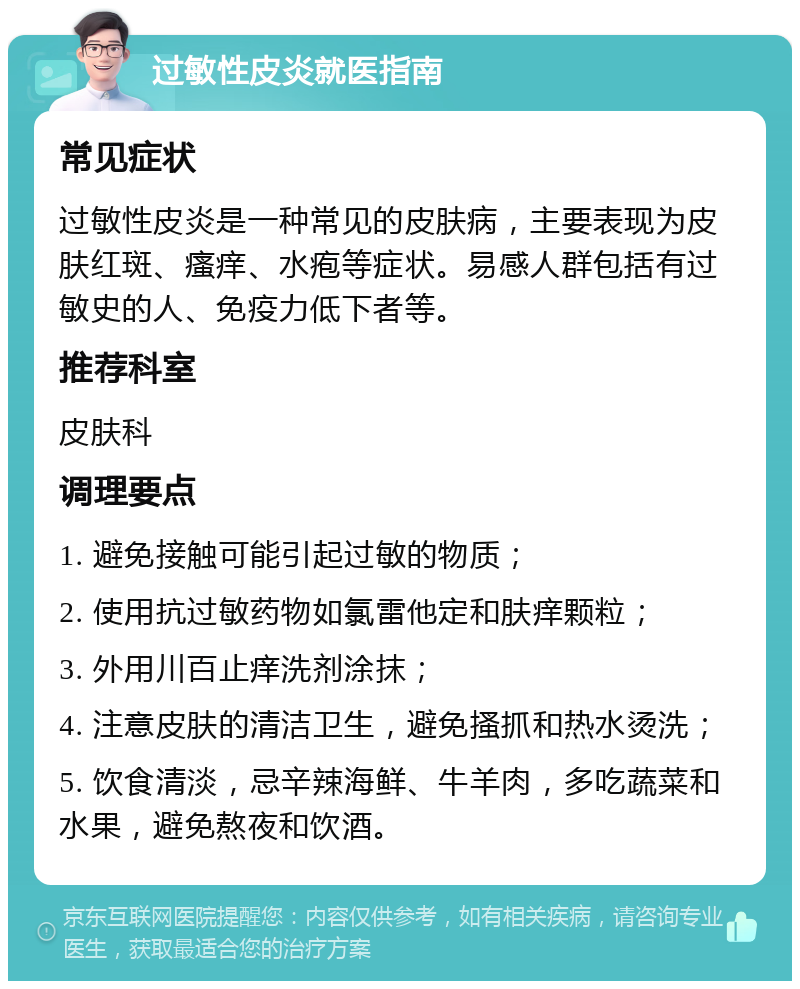 过敏性皮炎就医指南 常见症状 过敏性皮炎是一种常见的皮肤病，主要表现为皮肤红斑、瘙痒、水疱等症状。易感人群包括有过敏史的人、免疫力低下者等。 推荐科室 皮肤科 调理要点 1. 避免接触可能引起过敏的物质； 2. 使用抗过敏药物如氯雷他定和肤痒颗粒； 3. 外用川百止痒洗剂涂抹； 4. 注意皮肤的清洁卫生，避免搔抓和热水烫洗； 5. 饮食清淡，忌辛辣海鲜、牛羊肉，多吃蔬菜和水果，避免熬夜和饮酒。