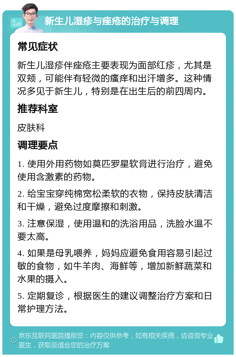 新生儿湿疹与痤疮的治疗与调理 常见症状 新生儿湿疹伴痤疮主要表现为面部红疹，尤其是双颊，可能伴有轻微的瘙痒和出汗增多。这种情况多见于新生儿，特别是在出生后的前四周内。 推荐科室 皮肤科 调理要点 1. 使用外用药物如莫匹罗星软膏进行治疗，避免使用含激素的药物。 2. 给宝宝穿纯棉宽松柔软的衣物，保持皮肤清洁和干燥，避免过度摩擦和刺激。 3. 注意保湿，使用温和的洗浴用品，洗脸水温不要太高。 4. 如果是母乳喂养，妈妈应避免食用容易引起过敏的食物，如牛羊肉、海鲜等，增加新鲜蔬菜和水果的摄入。 5. 定期复诊，根据医生的建议调整治疗方案和日常护理方法。