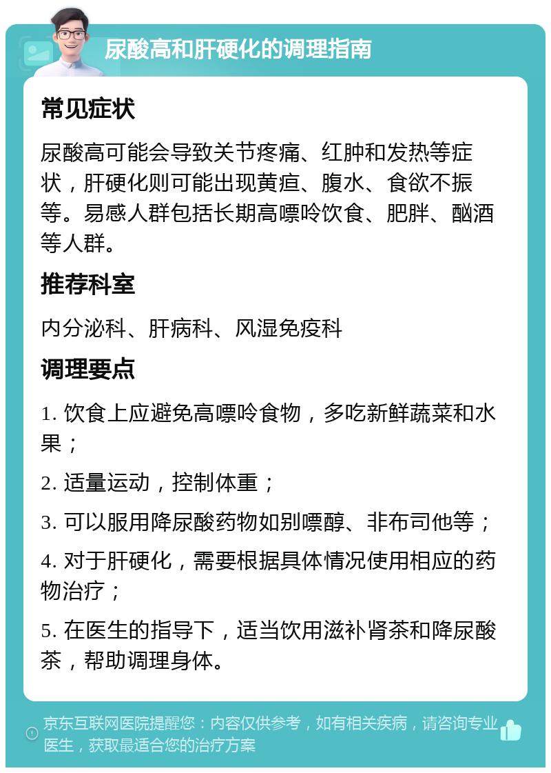 尿酸高和肝硬化的调理指南 常见症状 尿酸高可能会导致关节疼痛、红肿和发热等症状，肝硬化则可能出现黄疸、腹水、食欲不振等。易感人群包括长期高嘌呤饮食、肥胖、酗酒等人群。 推荐科室 内分泌科、肝病科、风湿免疫科 调理要点 1. 饮食上应避免高嘌呤食物，多吃新鲜蔬菜和水果； 2. 适量运动，控制体重； 3. 可以服用降尿酸药物如别嘌醇、非布司他等； 4. 对于肝硬化，需要根据具体情况使用相应的药物治疗； 5. 在医生的指导下，适当饮用滋补肾茶和降尿酸茶，帮助调理身体。