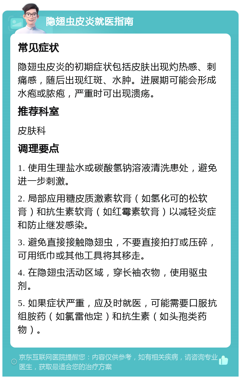 隐翅虫皮炎就医指南 常见症状 隐翅虫皮炎的初期症状包括皮肤出现灼热感、刺痛感，随后出现红斑、水肿。进展期可能会形成水疱或脓疱，严重时可出现溃疡。 推荐科室 皮肤科 调理要点 1. 使用生理盐水或碳酸氢钠溶液清洗患处，避免进一步刺激。 2. 局部应用糖皮质激素软膏（如氢化可的松软膏）和抗生素软膏（如红霉素软膏）以减轻炎症和防止继发感染。 3. 避免直接接触隐翅虫，不要直接拍打或压碎，可用纸巾或其他工具将其移走。 4. 在隐翅虫活动区域，穿长袖衣物，使用驱虫剂。 5. 如果症状严重，应及时就医，可能需要口服抗组胺药（如氯雷他定）和抗生素（如头孢类药物）。