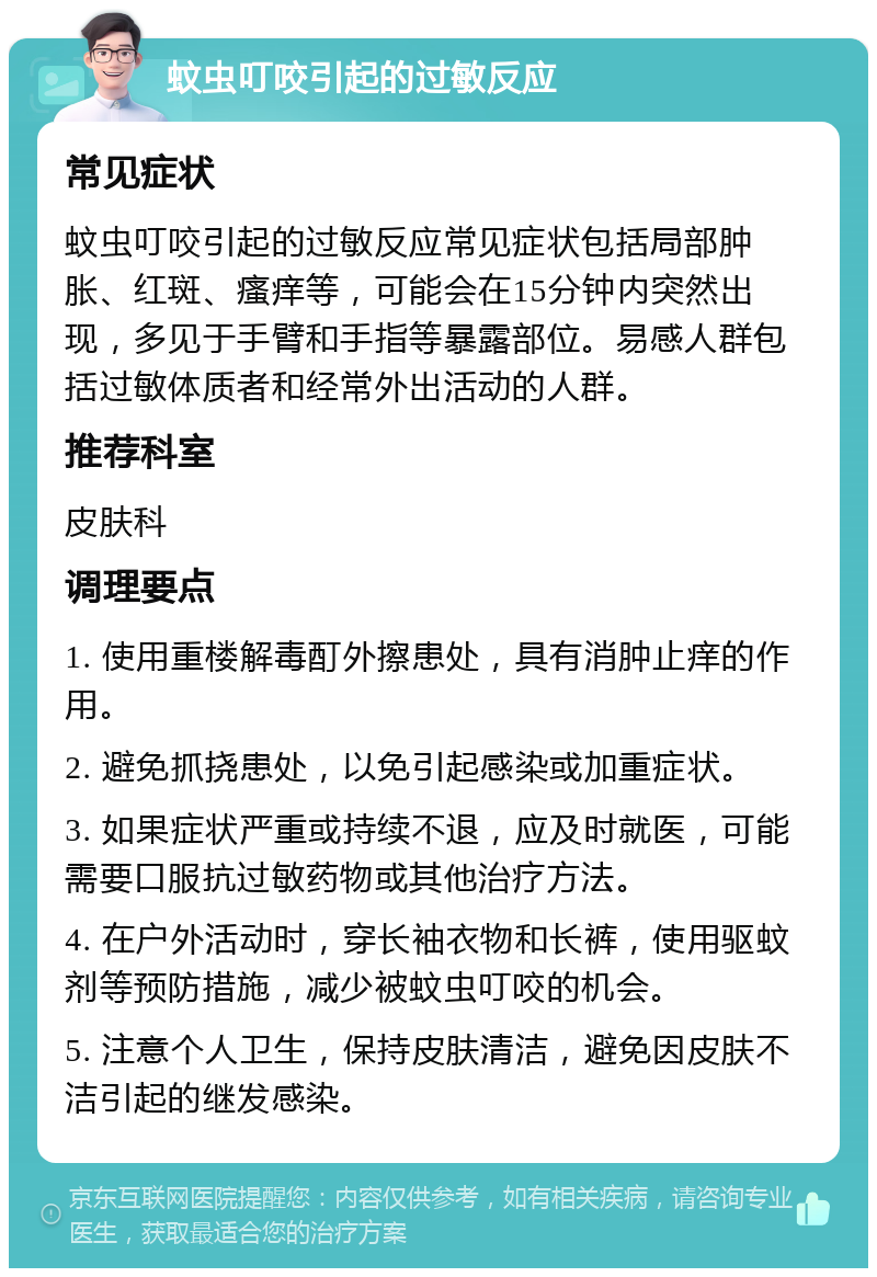 蚊虫叮咬引起的过敏反应 常见症状 蚊虫叮咬引起的过敏反应常见症状包括局部肿胀、红斑、瘙痒等，可能会在15分钟内突然出现，多见于手臂和手指等暴露部位。易感人群包括过敏体质者和经常外出活动的人群。 推荐科室 皮肤科 调理要点 1. 使用重楼解毒酊外擦患处，具有消肿止痒的作用。 2. 避免抓挠患处，以免引起感染或加重症状。 3. 如果症状严重或持续不退，应及时就医，可能需要口服抗过敏药物或其他治疗方法。 4. 在户外活动时，穿长袖衣物和长裤，使用驱蚊剂等预防措施，减少被蚊虫叮咬的机会。 5. 注意个人卫生，保持皮肤清洁，避免因皮肤不洁引起的继发感染。