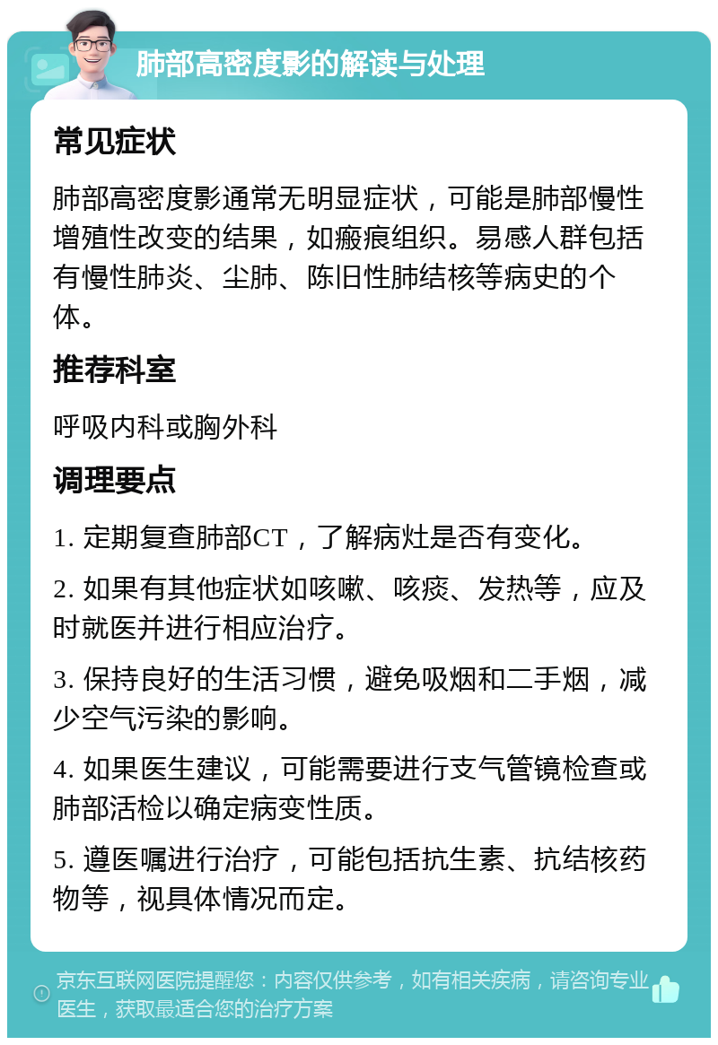 肺部高密度影的解读与处理 常见症状 肺部高密度影通常无明显症状，可能是肺部慢性增殖性改变的结果，如瘢痕组织。易感人群包括有慢性肺炎、尘肺、陈旧性肺结核等病史的个体。 推荐科室 呼吸内科或胸外科 调理要点 1. 定期复查肺部CT，了解病灶是否有变化。 2. 如果有其他症状如咳嗽、咳痰、发热等，应及时就医并进行相应治疗。 3. 保持良好的生活习惯，避免吸烟和二手烟，减少空气污染的影响。 4. 如果医生建议，可能需要进行支气管镜检查或肺部活检以确定病变性质。 5. 遵医嘱进行治疗，可能包括抗生素、抗结核药物等，视具体情况而定。