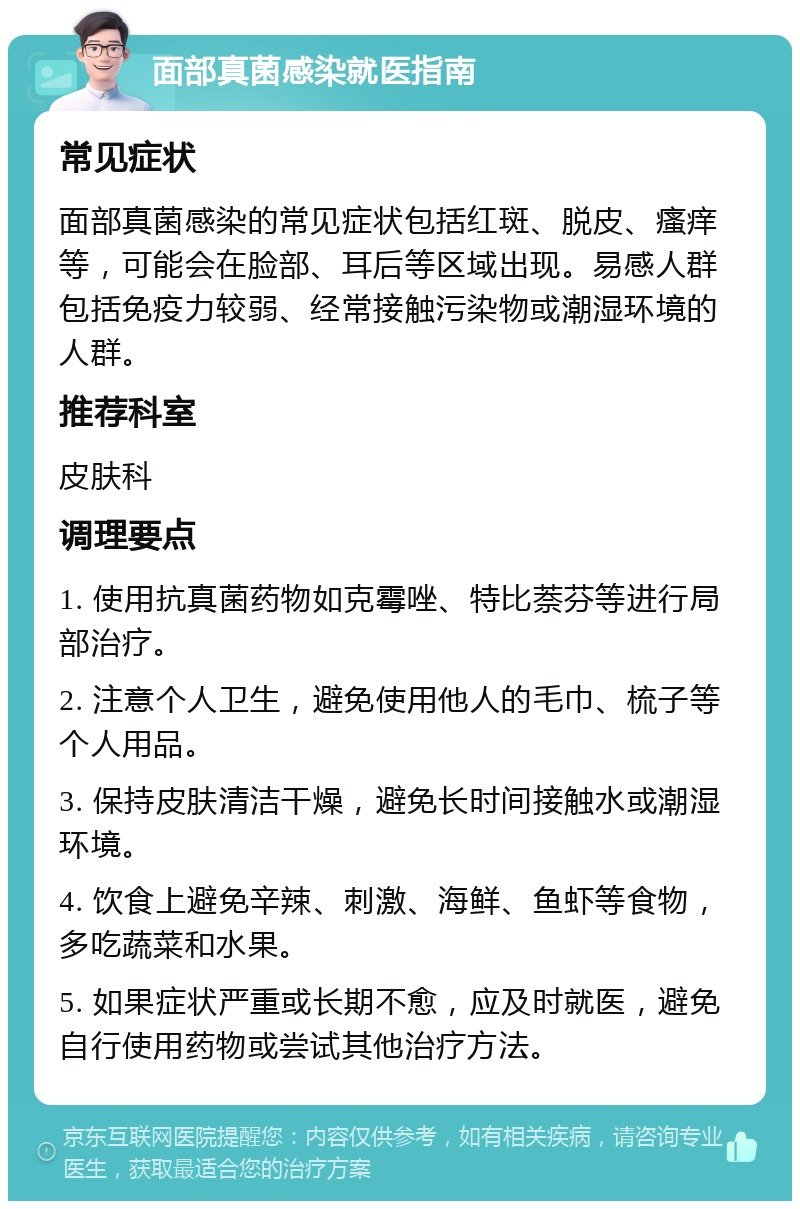 面部真菌感染就医指南 常见症状 面部真菌感染的常见症状包括红斑、脱皮、瘙痒等，可能会在脸部、耳后等区域出现。易感人群包括免疫力较弱、经常接触污染物或潮湿环境的人群。 推荐科室 皮肤科 调理要点 1. 使用抗真菌药物如克霉唑、特比萘芬等进行局部治疗。 2. 注意个人卫生，避免使用他人的毛巾、梳子等个人用品。 3. 保持皮肤清洁干燥，避免长时间接触水或潮湿环境。 4. 饮食上避免辛辣、刺激、海鲜、鱼虾等食物，多吃蔬菜和水果。 5. 如果症状严重或长期不愈，应及时就医，避免自行使用药物或尝试其他治疗方法。