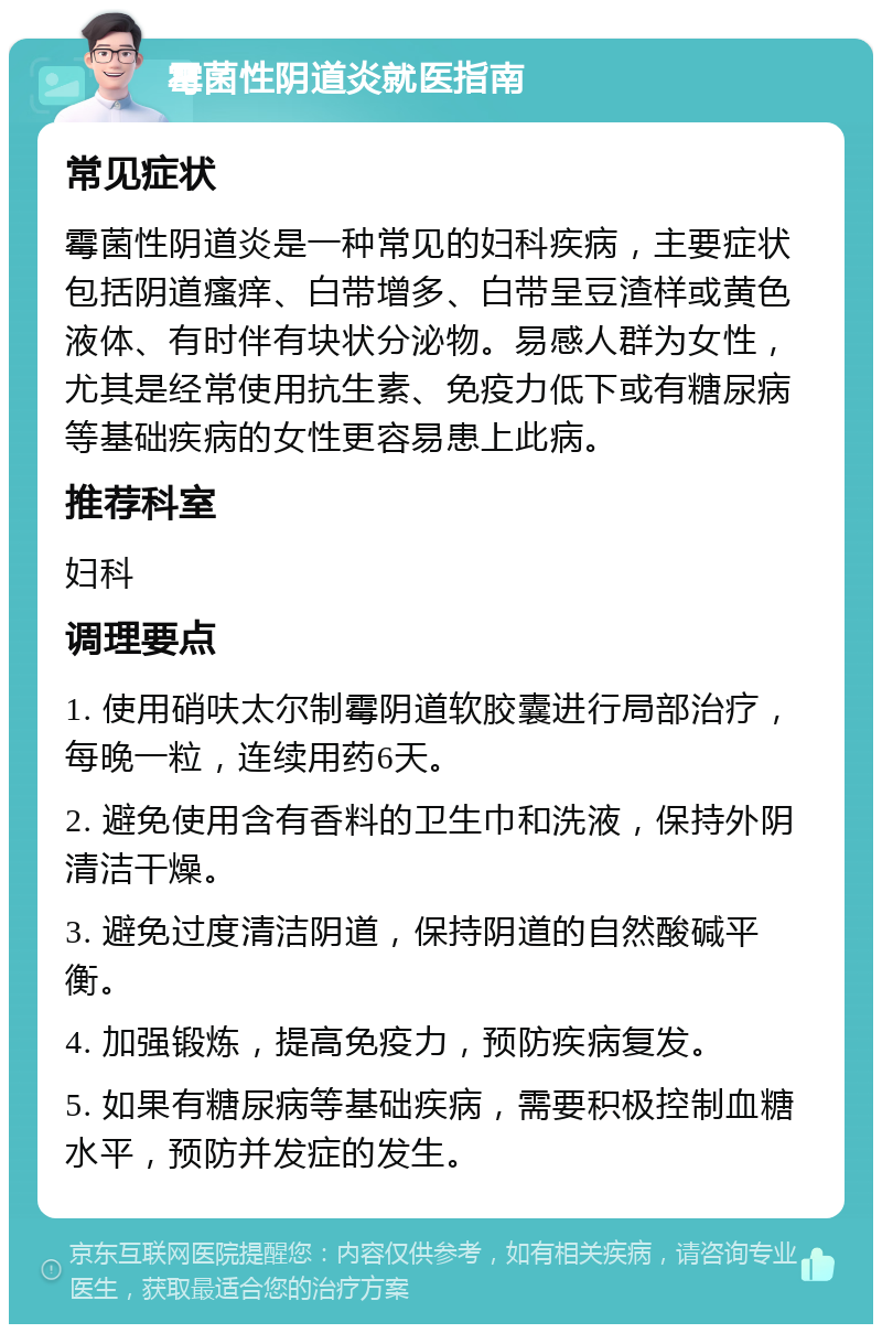 霉菌性阴道炎就医指南 常见症状 霉菌性阴道炎是一种常见的妇科疾病，主要症状包括阴道瘙痒、白带增多、白带呈豆渣样或黄色液体、有时伴有块状分泌物。易感人群为女性，尤其是经常使用抗生素、免疫力低下或有糖尿病等基础疾病的女性更容易患上此病。 推荐科室 妇科 调理要点 1. 使用硝呋太尔制霉阴道软胶囊进行局部治疗，每晚一粒，连续用药6天。 2. 避免使用含有香料的卫生巾和洗液，保持外阴清洁干燥。 3. 避免过度清洁阴道，保持阴道的自然酸碱平衡。 4. 加强锻炼，提高免疫力，预防疾病复发。 5. 如果有糖尿病等基础疾病，需要积极控制血糖水平，预防并发症的发生。