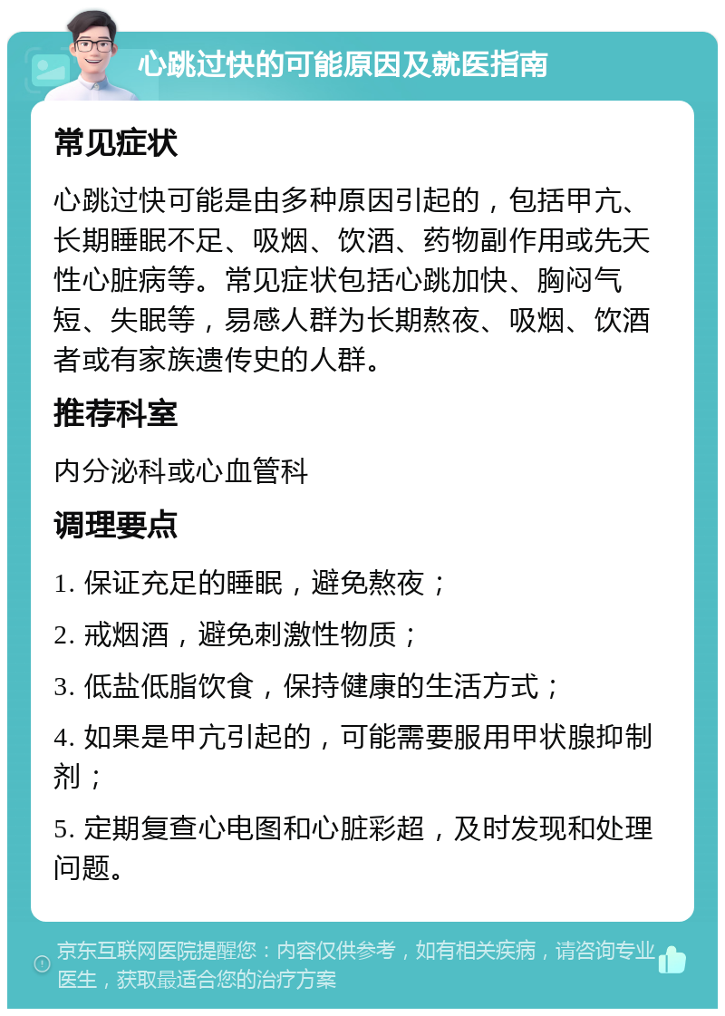 心跳过快的可能原因及就医指南 常见症状 心跳过快可能是由多种原因引起的，包括甲亢、长期睡眠不足、吸烟、饮酒、药物副作用或先天性心脏病等。常见症状包括心跳加快、胸闷气短、失眠等，易感人群为长期熬夜、吸烟、饮酒者或有家族遗传史的人群。 推荐科室 内分泌科或心血管科 调理要点 1. 保证充足的睡眠，避免熬夜； 2. 戒烟酒，避免刺激性物质； 3. 低盐低脂饮食，保持健康的生活方式； 4. 如果是甲亢引起的，可能需要服用甲状腺抑制剂； 5. 定期复查心电图和心脏彩超，及时发现和处理问题。