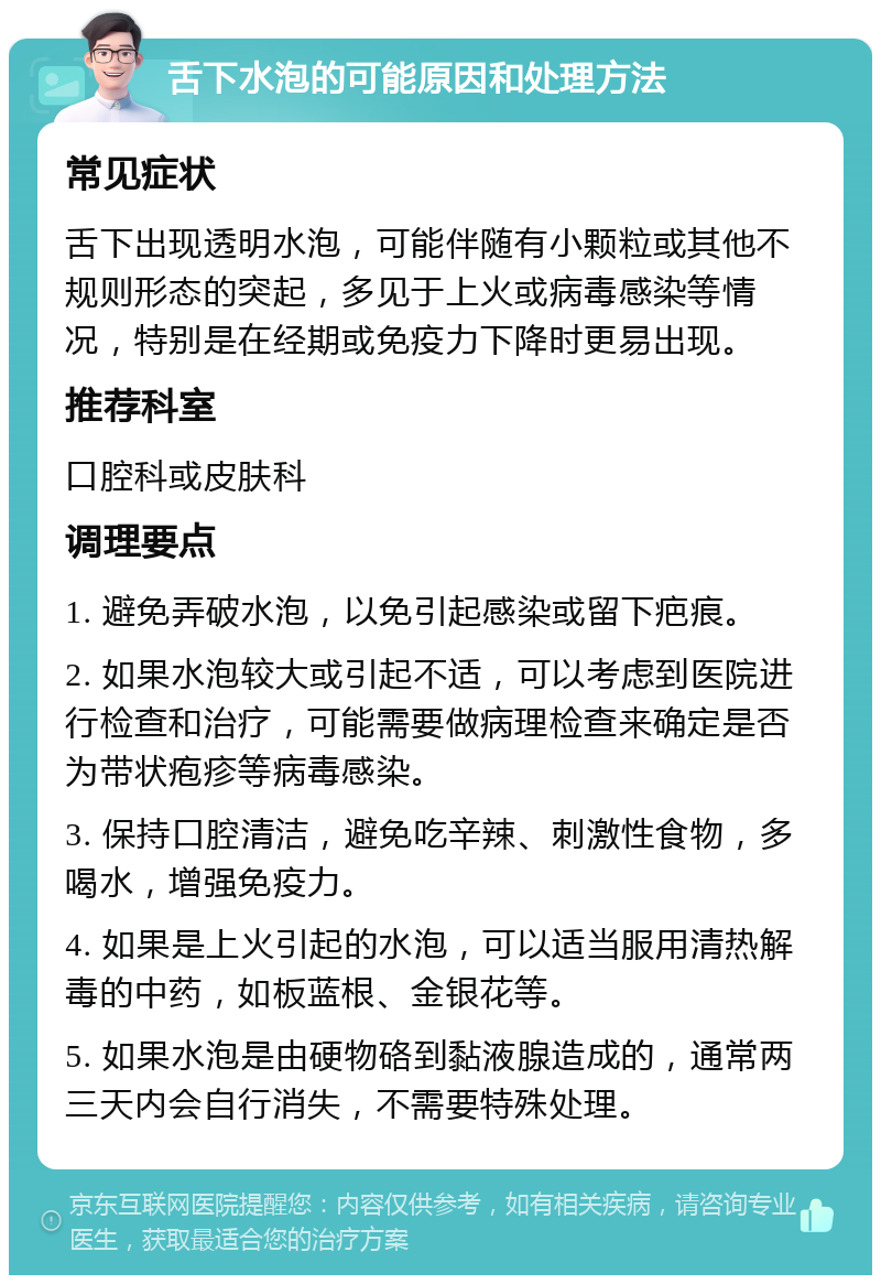 舌下水泡的可能原因和处理方法 常见症状 舌下出现透明水泡，可能伴随有小颗粒或其他不规则形态的突起，多见于上火或病毒感染等情况，特别是在经期或免疫力下降时更易出现。 推荐科室 口腔科或皮肤科 调理要点 1. 避免弄破水泡，以免引起感染或留下疤痕。 2. 如果水泡较大或引起不适，可以考虑到医院进行检查和治疗，可能需要做病理检查来确定是否为带状疱疹等病毒感染。 3. 保持口腔清洁，避免吃辛辣、刺激性食物，多喝水，增强免疫力。 4. 如果是上火引起的水泡，可以适当服用清热解毒的中药，如板蓝根、金银花等。 5. 如果水泡是由硬物硌到黏液腺造成的，通常两三天内会自行消失，不需要特殊处理。