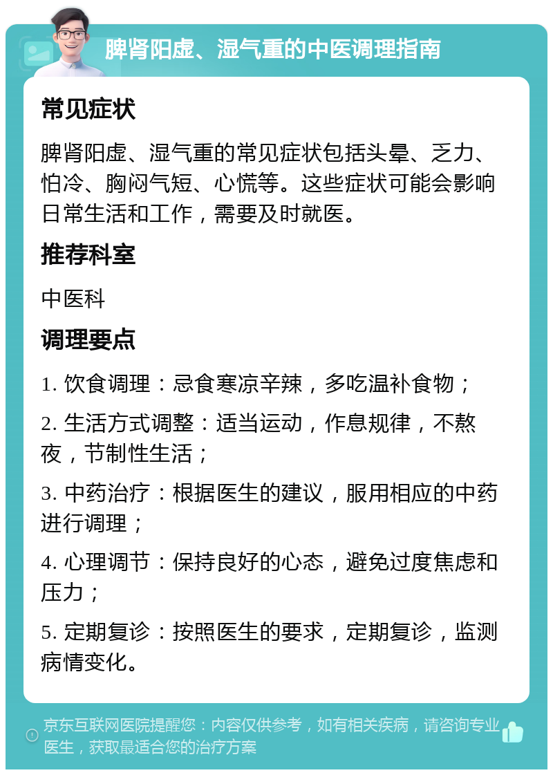 脾肾阳虚、湿气重的中医调理指南 常见症状 脾肾阳虚、湿气重的常见症状包括头晕、乏力、怕冷、胸闷气短、心慌等。这些症状可能会影响日常生活和工作，需要及时就医。 推荐科室 中医科 调理要点 1. 饮食调理：忌食寒凉辛辣，多吃温补食物； 2. 生活方式调整：适当运动，作息规律，不熬夜，节制性生活； 3. 中药治疗：根据医生的建议，服用相应的中药进行调理； 4. 心理调节：保持良好的心态，避免过度焦虑和压力； 5. 定期复诊：按照医生的要求，定期复诊，监测病情变化。