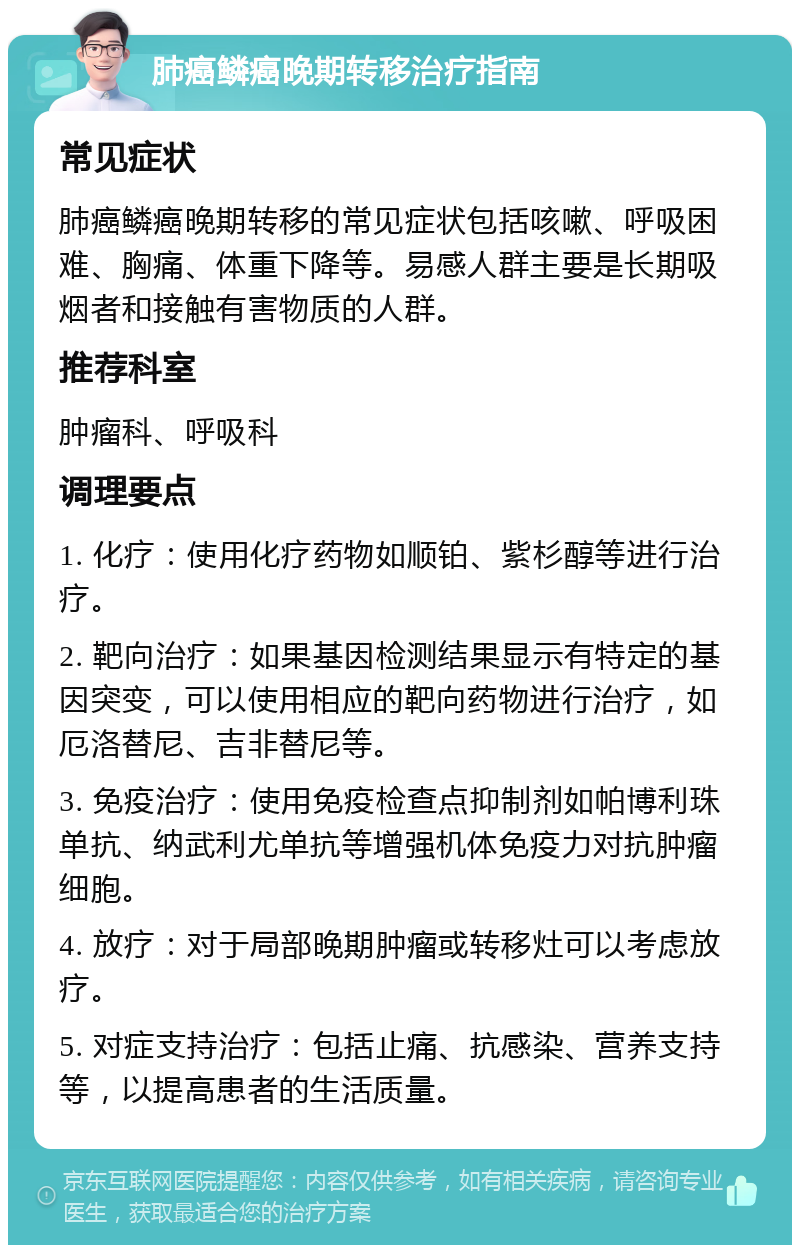 肺癌鳞癌晚期转移治疗指南 常见症状 肺癌鳞癌晚期转移的常见症状包括咳嗽、呼吸困难、胸痛、体重下降等。易感人群主要是长期吸烟者和接触有害物质的人群。 推荐科室 肿瘤科、呼吸科 调理要点 1. 化疗：使用化疗药物如顺铂、紫杉醇等进行治疗。 2. 靶向治疗：如果基因检测结果显示有特定的基因突变，可以使用相应的靶向药物进行治疗，如厄洛替尼、吉非替尼等。 3. 免疫治疗：使用免疫检查点抑制剂如帕博利珠单抗、纳武利尤单抗等增强机体免疫力对抗肿瘤细胞。 4. 放疗：对于局部晚期肿瘤或转移灶可以考虑放疗。 5. 对症支持治疗：包括止痛、抗感染、营养支持等，以提高患者的生活质量。