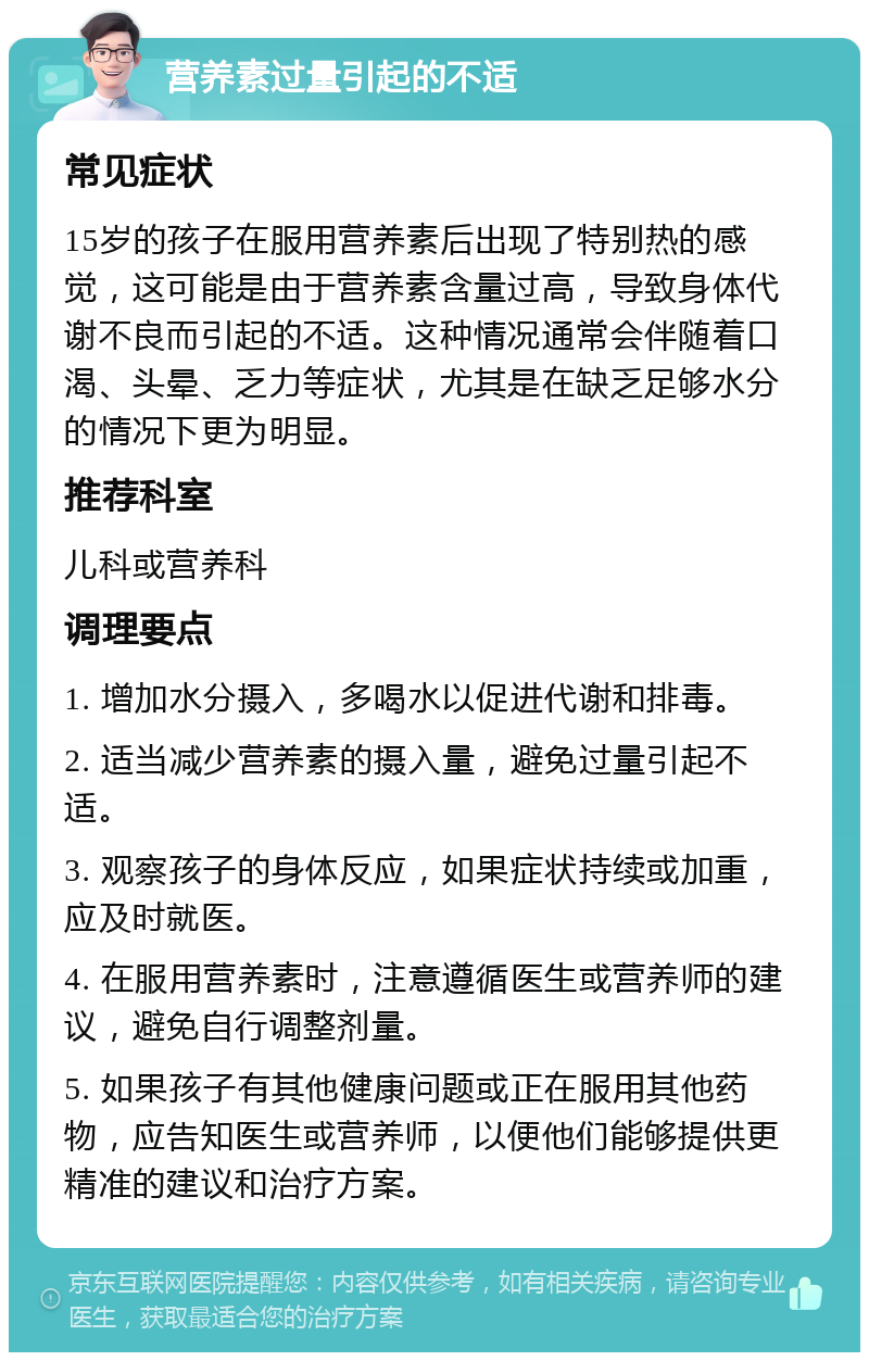 营养素过量引起的不适 常见症状 15岁的孩子在服用营养素后出现了特别热的感觉，这可能是由于营养素含量过高，导致身体代谢不良而引起的不适。这种情况通常会伴随着口渴、头晕、乏力等症状，尤其是在缺乏足够水分的情况下更为明显。 推荐科室 儿科或营养科 调理要点 1. 增加水分摄入，多喝水以促进代谢和排毒。 2. 适当减少营养素的摄入量，避免过量引起不适。 3. 观察孩子的身体反应，如果症状持续或加重，应及时就医。 4. 在服用营养素时，注意遵循医生或营养师的建议，避免自行调整剂量。 5. 如果孩子有其他健康问题或正在服用其他药物，应告知医生或营养师，以便他们能够提供更精准的建议和治疗方案。