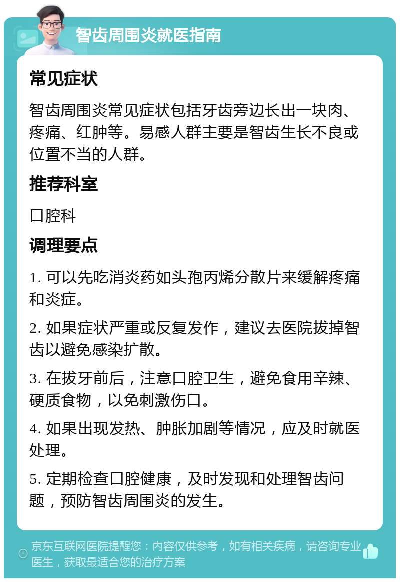 智齿周围炎就医指南 常见症状 智齿周围炎常见症状包括牙齿旁边长出一块肉、疼痛、红肿等。易感人群主要是智齿生长不良或位置不当的人群。 推荐科室 口腔科 调理要点 1. 可以先吃消炎药如头孢丙烯分散片来缓解疼痛和炎症。 2. 如果症状严重或反复发作，建议去医院拔掉智齿以避免感染扩散。 3. 在拔牙前后，注意口腔卫生，避免食用辛辣、硬质食物，以免刺激伤口。 4. 如果出现发热、肿胀加剧等情况，应及时就医处理。 5. 定期检查口腔健康，及时发现和处理智齿问题，预防智齿周围炎的发生。