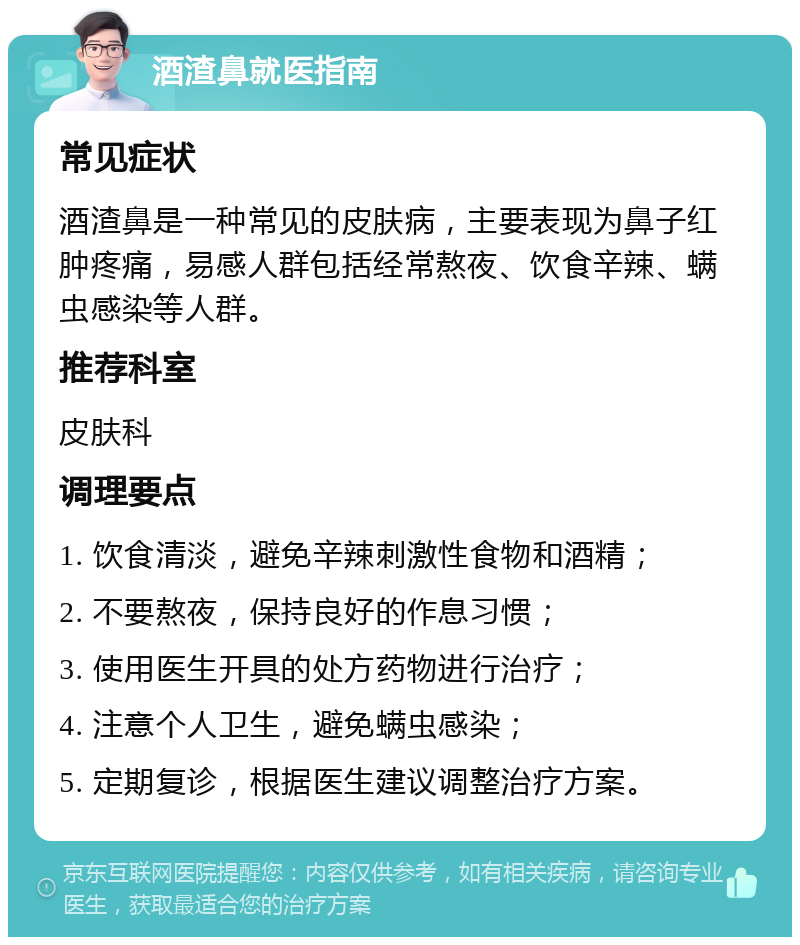 酒渣鼻就医指南 常见症状 酒渣鼻是一种常见的皮肤病，主要表现为鼻子红肿疼痛，易感人群包括经常熬夜、饮食辛辣、螨虫感染等人群。 推荐科室 皮肤科 调理要点 1. 饮食清淡，避免辛辣刺激性食物和酒精； 2. 不要熬夜，保持良好的作息习惯； 3. 使用医生开具的处方药物进行治疗； 4. 注意个人卫生，避免螨虫感染； 5. 定期复诊，根据医生建议调整治疗方案。