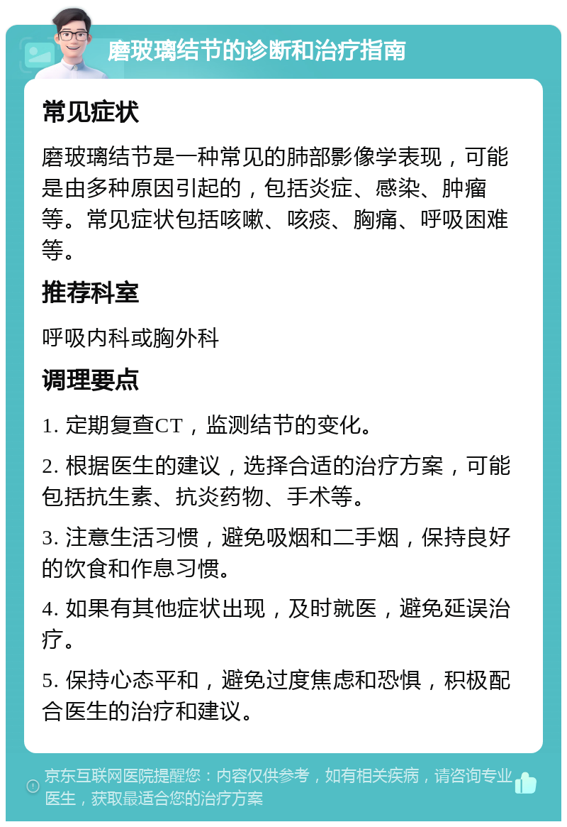 磨玻璃结节的诊断和治疗指南 常见症状 磨玻璃结节是一种常见的肺部影像学表现，可能是由多种原因引起的，包括炎症、感染、肿瘤等。常见症状包括咳嗽、咳痰、胸痛、呼吸困难等。 推荐科室 呼吸内科或胸外科 调理要点 1. 定期复查CT，监测结节的变化。 2. 根据医生的建议，选择合适的治疗方案，可能包括抗生素、抗炎药物、手术等。 3. 注意生活习惯，避免吸烟和二手烟，保持良好的饮食和作息习惯。 4. 如果有其他症状出现，及时就医，避免延误治疗。 5. 保持心态平和，避免过度焦虑和恐惧，积极配合医生的治疗和建议。