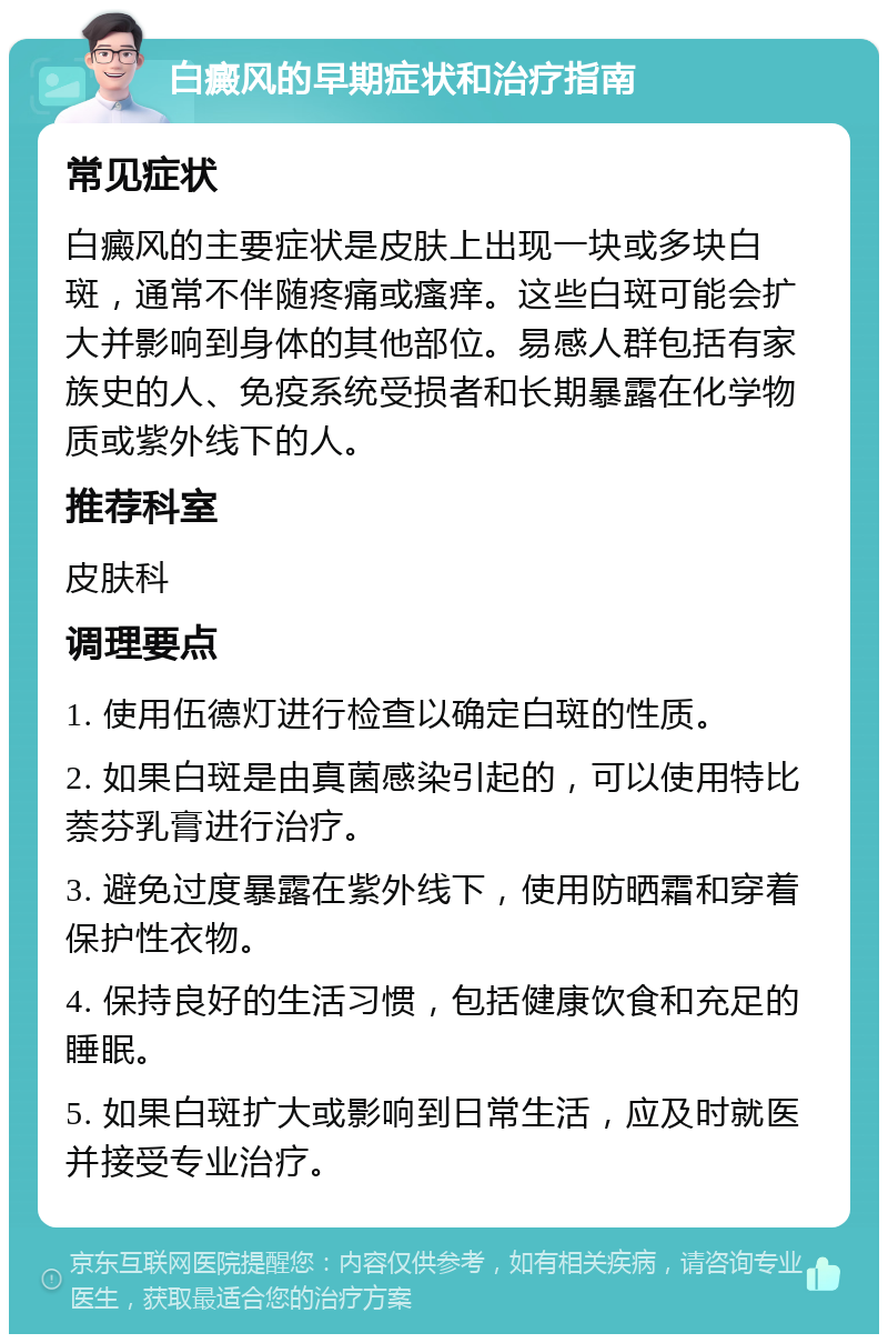 白癜风的早期症状和治疗指南 常见症状 白癜风的主要症状是皮肤上出现一块或多块白斑，通常不伴随疼痛或瘙痒。这些白斑可能会扩大并影响到身体的其他部位。易感人群包括有家族史的人、免疫系统受损者和长期暴露在化学物质或紫外线下的人。 推荐科室 皮肤科 调理要点 1. 使用伍德灯进行检查以确定白斑的性质。 2. 如果白斑是由真菌感染引起的，可以使用特比萘芬乳膏进行治疗。 3. 避免过度暴露在紫外线下，使用防晒霜和穿着保护性衣物。 4. 保持良好的生活习惯，包括健康饮食和充足的睡眠。 5. 如果白斑扩大或影响到日常生活，应及时就医并接受专业治疗。