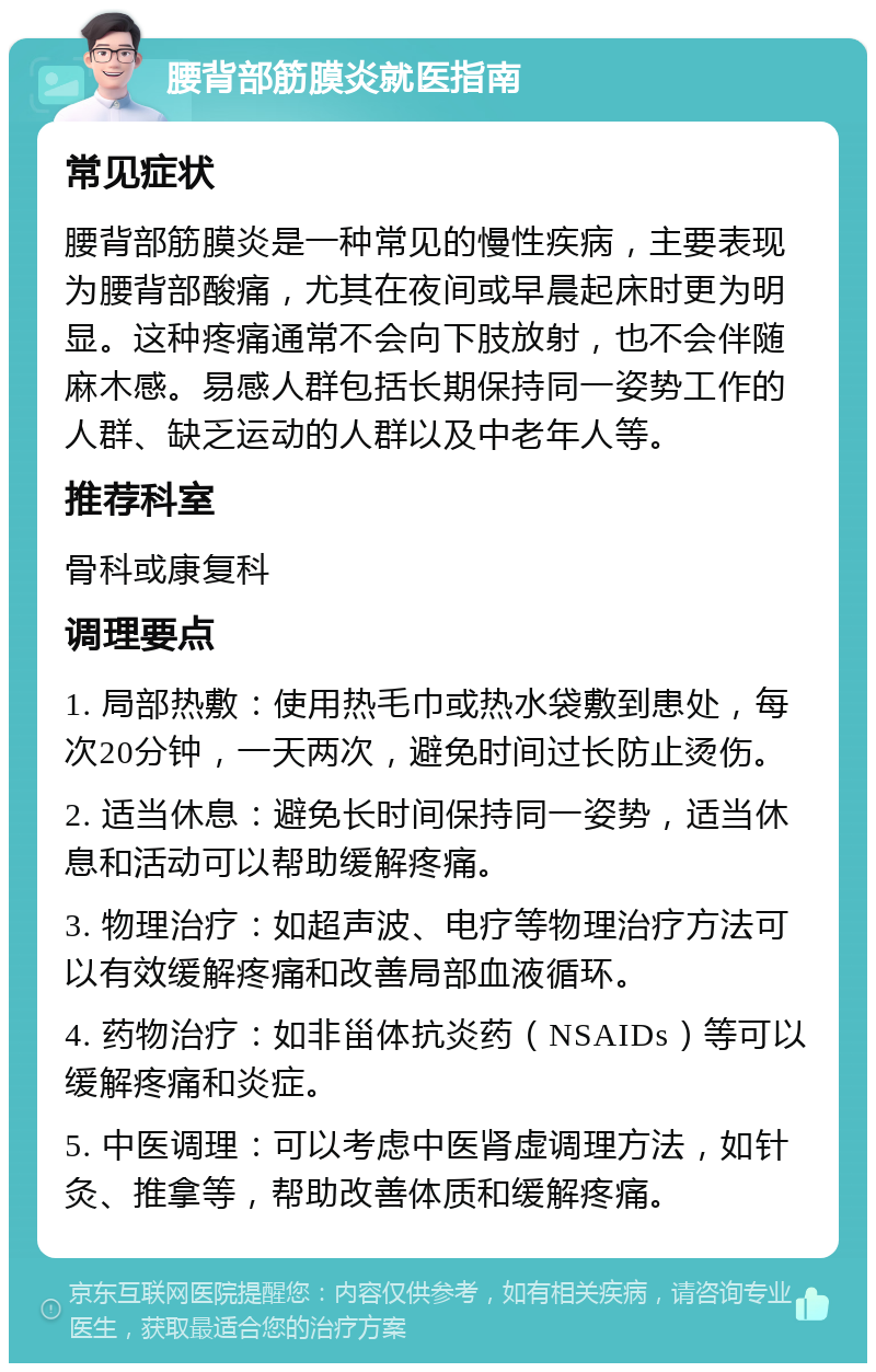 腰背部筋膜炎就医指南 常见症状 腰背部筋膜炎是一种常见的慢性疾病，主要表现为腰背部酸痛，尤其在夜间或早晨起床时更为明显。这种疼痛通常不会向下肢放射，也不会伴随麻木感。易感人群包括长期保持同一姿势工作的人群、缺乏运动的人群以及中老年人等。 推荐科室 骨科或康复科 调理要点 1. 局部热敷：使用热毛巾或热水袋敷到患处，每次20分钟，一天两次，避免时间过长防止烫伤。 2. 适当休息：避免长时间保持同一姿势，适当休息和活动可以帮助缓解疼痛。 3. 物理治疗：如超声波、电疗等物理治疗方法可以有效缓解疼痛和改善局部血液循环。 4. 药物治疗：如非甾体抗炎药（NSAIDs）等可以缓解疼痛和炎症。 5. 中医调理：可以考虑中医肾虚调理方法，如针灸、推拿等，帮助改善体质和缓解疼痛。